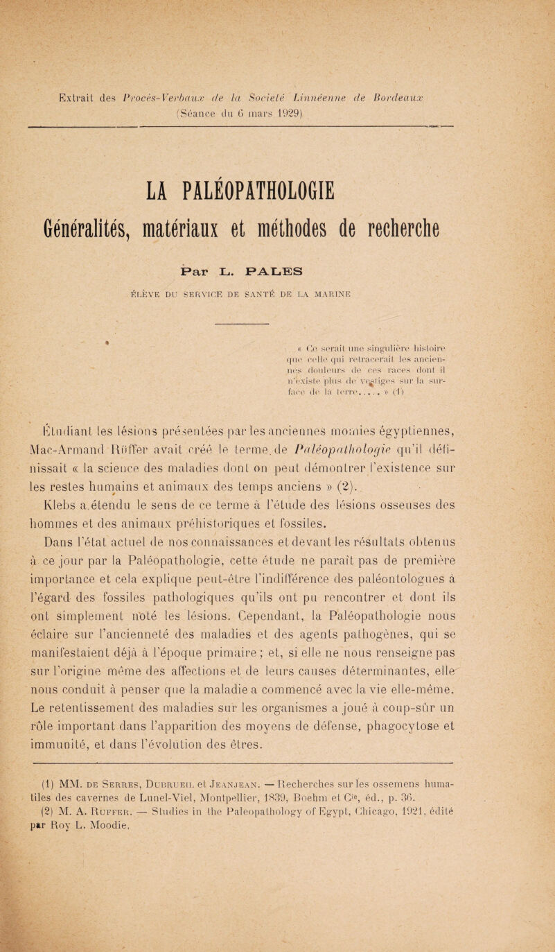 Extrait ties Proces-Verbaux de la Societe Linneenne de Bordeaux (Seance du G mars 1929) LA PALE0PATH0L06IE Generality, materiaux et methodes de recherche F>ar L. PATL.ES ELEVE DU SERVICE DE SANTE DE LA MARINE « Ge serait une singuliere histoire quo cello, qui relracerail les ancien- nes dot'll eurs de res races dont. il n’existe plus de ve^liges sur Ta sur¬ face de la le'rre..... » (1) Etudiant les lesions presentees par les anciennes moniies egyptiennes, Mac-Armand Riiffer avail cree le terme.de Paleopathologie qu’il defi- nissait « la science des maladies dont on peat demonLrer i’existence sur les restes ha mains et animanx des temps anciens » (2). Klebs a.etendu le sens de ce terme a l’etade des lesions ossenses des homines et des animanx preliistoriques et fossiles. Dans t’etat actuel de nos connaissances et devant les resnltats obtenns a ce jour par la Paleopathologie, cette etude ne parait pas de premiere importance et cela explique peut-etre l’indifference des paleontologues a I’egard des fossiles pathologiques qu’ils ont pu rencontrer et dont ids ont simplement note les lesions. Cependant, la Paleopathologie nous eclaire sur I’anciennete des maladies et des agents pathogenes, qui se manifestaient deja a l’epoque primaire; et, si el le ne nous renseigne pas sur l’origine meme des affecLions et de leurs causes determinantes, ellm nous conduit a penser que la maladiea commence avec la vie elle-meme. Le retentissement des maladies sur les organismes a joue a coup-sur un role important dans Lapparition des moyens de defense, phagocytose et immunite, et dans revolution des etres. (1) MM. de Serres, Dubrueil et Jeanjean. —Recherches sur les osseiuens huma- tiles des cavernes de Lunel-Vlel, Montpellier, 1839, Boehm et Cie, ed., p. 36. (2) M. A. Ruffer. — Studies in the Paleopathology of Egypt, Chicago, 1921, ediie par Roy L. Moodie,