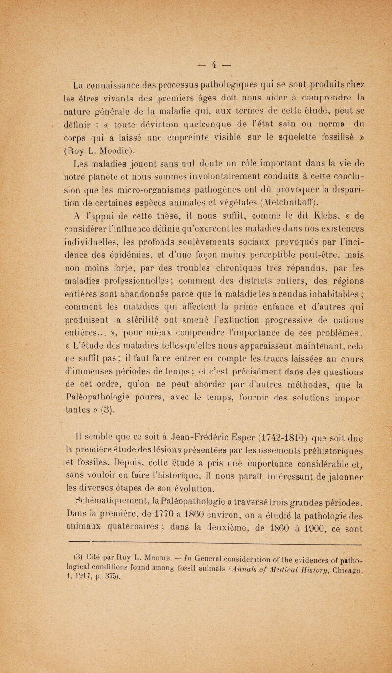 La connaissance des processus pathologiques qui se sont produits chez les etres vivants des premiers ages doit nous aider a comprendre la nature generale de la maladie qui, aux termes de cette etude, peut se definir : « toute deviation quelconque de 1’etat sain ou normal du corps qui a laisse une empreinte visible sur le squelette fossilise » (Roy L. Moodie). Les maladies jouent sans mil doute un r6le important dans la vie de noire planete et nous sommes involontairement conduits a cette conclu¬ sion que les micro-organismes pathogenes ont du provoquer la dispari- tion de certaines especes animales et vegetales (Metchnikoff). A Fappui de cette these, il nous suffit, comme le dit Klebs, « de considerer l’influence defmie qu’exercent les maladies dans nos existences individuelles, les profonds soulevements sociaux provoques par l’inci- dence des epidemies, et d’une facon moins perceptible peut-etre, mais non moins forte, parries troubles chroniques tres repandus, par. les maladies professionnelles; comment des districts entiers, des regions entieres sont abandonnes parce que la maladie les a rend us inhabitables; comment les maladies qui affectent la prime enfance et d’autres qui produisent la sterilite ont amene l’extinction progressive de nations entieres... », pour mieux comprendre I’importance de ces problemes. « L’etude des maladies telles qu’elles nous apparaissent maintenant, cela ne suffit pas; il faut faire entrer en compte les traces laissees au cours d’immenses periodes de temps; et c’est precisement dans des questions de cet ordre, qu’on ne peut aborder par d’autres methodes, que la Paleopathologie pourra, avec le temps, fournir des solutions impor- tantes » (3). Il semble que ce soit a Jean-Frederic Esper (1742-1810) que soit due la premiere etude des lesions presentees par les ossements prehistoriques et fossiles. Depuis, cette etude a pris une importance considerable et, sans vouloir en faire l’historique, il nous parait interessant de jalonner les diverses etapes de son evolution. Schematiquement, la Paleopathologie a traverse trois grandes periodes. Dans la premiere, de 1770 a 1860 environ, on a etudie la pathologie des animaux quaternaires ; dans la deuxieme, de 1860 a 1900, ce sont (3) Cite par Roy L. Moodie. In General consideration of the evidences of patho¬ logical conditions found among fossil animals (Annals of Medical History, Chicago