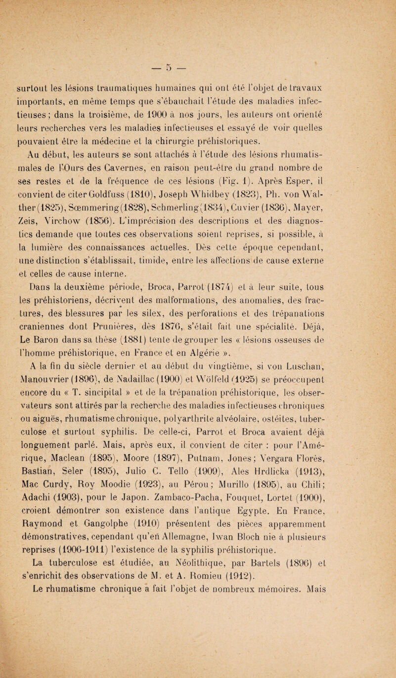 surtout les lesions traumatiques humaines qui ont ete l’objet de Iravaux importants, en meme temps que s’ebauchait l’etude des maladies infec- tieuses; dans la troisieme, de 1900 a nos jours, les auteurs ont oriente tears recherches vers les maladies infectieuses et essaye de voir quelles pouvaient etre la medecine et la chirurgie prehistoriques. Au debut, les auteurs se sont attaches a Fetude des lesions rhumatis- males de 1’Ours des Cavernes, en raison peut-etre du grand nombre de ses restes et de la frequence de ces lesions (Fig. 1). Apres Esper, il convient de citer Goldfuss (1810), Joseph Whidbey (1823), Ph. von Wal- ther(1825), Soemmering(1828), Schmerling(1834), Cuvier (1836), Mayer, Zeis, Virchow (1856). L’imprecision des descriptions et des diagnos¬ tics demande que toutes ces observations soient reprises, si possible, a la lumiere des connaissances actuelles. Des cette epoque cependant, une distinction s’etablissait, timide, entre les affectionsde cause externe et cedes de cause interne. Dans la deuxieme periode, Broca, Parrot (1874) eta leur suite, tous les prehistoriens, decrivent des malformations, des anomalies, des frac- tures, des blessures par les silex, des perforations et des trepanations craniennes dont Prunieres, des 1876, s’etait fait une speciality Deja, Le Baron dans sa these (1881) tente de grouper les « lesions osseuses de 1’homme prehistorique, en France et en Algerie ». A la fin du siecle dernier et au debut du vingtieme, si von Luschan, Manouvrier (1896), de Nadaillac (1900) et Wolfeld (1925) se preoccupent encore du « T. sincipital » et de la trepanation prehistorique, les obser- vateurs sont attires par la recherche des maladies infectieuses chroniques ou aigues, rhumatismechronique, polyarthrite alveolaire, osteites, tuber- culose et surtout syphilis. De celle-ci, Parrot et Broca avaient deja longuement parle. Mais, apres eux, il convient de citer : pour 1’Ame- rique, Maclean (1895), Moore (1897), Putnam, Jones; Vergara Flores, Bastian, Seler (189o), Julio C. Tello (1909), Ales Hrdlicka (1913), Mac Curdy, Roy Moodie (1923), au Perou; Murillo (1895), au Chili; Adachi (1903), pour le Japon. Zambaco-Pacha, Fouquet, Lortet (1900), croient demontrer son existence dans l’antique Egypte. En France, Raymond et Gangolphe (1910) presentent des pieces apparemment demonstratives, cependant qu’en Allemagne, Iwan Bloch nie a plusieurs reprises (1906-1911) Fexistence de la syphilis prehistorique. La tuberculose est etudiee, au Neolithique, par Bartels (1896) et s’enrichit des observations de M. et A. Romieu (1912). Le rhumatisme chronique a fait 1’objet de nombreux memoires. Mais