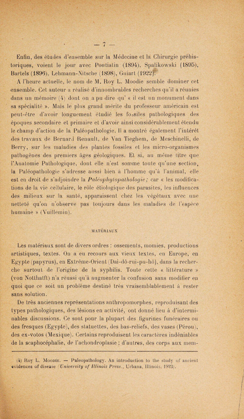 Enfin, des etudes d’ensemble sur la Medecine et la Chirurgie prehis- toriques, voient le jour avec Poutialin (1894), Spalikowski (1895), Bartels (1896), Lehmann-Nitsche (1898), Giiiart (1922). A I’heure actuelle, le nom de M. Roy L. Moodie semble dominer cet ensemble. Cet auteur a realise d’innombrables recherches qu’il areunies dans un memoire (4) dont on a pu dire qu’ « il est nn monument dans sa special!te ». Mais le plus grand merite du professeur americain est peut.-etre d’avoir longuement etudie les fo^siles pathologiques des epoques secondaire et primaire et d’avoir ainsi considerablement etendu le champ d’action de la Paleopathologie. II a montre egalement finteret des travaux de Bernard Renault, de Van Tieghem, de Mescbinelli, de Berry, sur les maladies des plantes fossiles et les micro-organismes pathogenes des premiers ages geologiques. Et si, au meme litre que l’Anatomie Pathologique, dont elle n’est sorome toute qu’une section, la Paleopathologie s’adresse an-ssi bien a i’homme qu’a l’animal, elle est en droit de s’adjoindre la Paleophylopathoiogie; car « les modifica¬ tions de la vie cellulaire, le role etiologique des parasites, les influences des milieux sur la sante, apparaissent chez les vegetaux avec une nettete qu'on n’observe pas toujours dans les maladies de I’espece humaine » (Vuillemin). MATCRIAUX Les raateriaux sont de divers ordres : ossements, momies, productions artistiques, textes. On a eu recours aux vieux textes, en Europe, en Egypte (papyrus), en Extreme-Orient (Dai-do-rui-pu-ho), dans la recher¬ che surtout de Lorigine de la syphilis. Toute cette «. litterature » (von Notthatft) n’a reussi qu’a augmenter la confusion sans modifier en quoi que ce soit un problbme destine tres vraisemblablement a rester sans solution. De tres anciennes representations anthropomorphes, reproduisant des types pathologiques, des lesions en activite, ont donne lieu a d’intermi- nables discussions. Ce sont pour la plupart des figurines funeraires ou des fresques (Egypte), des statuettes, des bas-reliefs, des vases (Perou), des ex-votos (Mexique). Certains reproduisent les caracteres indeniables de la scaphocephalie, de fachondroplasie; d’autres, des corps aux mem- (4) R.oy L. Moodie. — Paleopathology. An introduction to the study of ancient