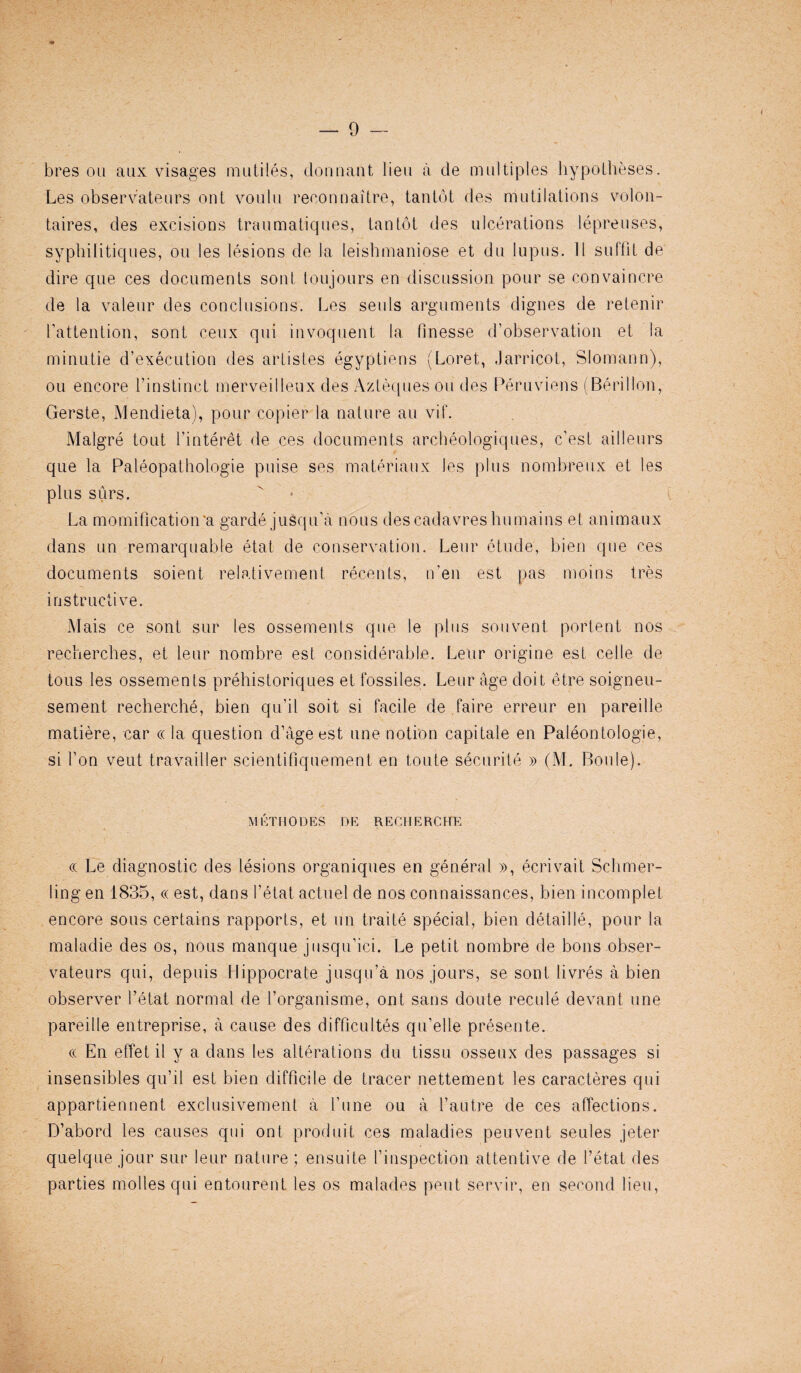 bres on aux visages mutiles, dormant lieu a de multiples hypotheses. Les observateurs out voulu reconnaitre, tan tot des mutilations volon- taires, des excisions traumatiques, tan tot des ulcerations lepreuses, syphilitiques, ou les lesions de la leishmaniose et du lupus. II suffit de dire que ces documents sont toujours en discussion pour se convaincre de la valeur des conclusions. Les sen Is arguments dignes de retenir l’attention, sont ceux qui invoquent la finesse d’observation et la minutie d’execution des artistes egyptiens (Loret, Jarricot, Slomann), ou encore 1'instinet merveilleux des Azteques ou des Peruviens (Berillon, Gerste, Mendieta), pour copier la nature au. vif. Malgre tout Pinteret de ces documents archeologiques, e’est ailleurs que la Paleopathologie puise ses materiaux les plus nombreux et les plus surs. La momification'a garde jusqu’a nous descadavreshumains et animaux dans un remarquable etat de conservation. Leur etude, bien que ces documents soient relativement recents, n'en est pas moins tres instructive. Mais ce sont sur les ossements que le plus souvent portent nos recherches, et leur nombre est considerable. Leur origine est cel le de tous les ossements prehistoriques et fossiles. Leur age doit etre soigneu- sement recherche, bien qu’il soit si facile de faire erreur en pareille matiere, car « la question d’age est une notion capitale en Paleontologie, si Ton vent travailler scientifiquement en toute seen rite » (M. Boule). MKTUODES DE RECHERCHE cc Le diagnostic des lesions organiques en general », ecrivait Schmer- ling en 1835, « est, dans I’etat actuel de nos connaissances, bien incomplet encore sous certains rapports, et un traite special, bien cletaille, pour la maladie des os, nous manque jusqu'ici. Le petit nombre de bons obser¬ vateurs qui, depuis Hippoerate jusqu’a nos jours, se sont livres a bien observer Petat normal de l’organisme, ont sans doute recule devant une pareille entreprise, a cause des difficultes qu’elle presente. cc En effet il y a dans les alterations du tissu osseux des passages si insensibles qu’il est bien difficile de tracer nettement les caracteres qui appartiennent exclusivement a Pune ou a l’autre de ces affections. D’abord les causes qui ont produit ces maladies peuvent seules jeter quelque jour sur leur nature ; ensuite Pinspection attentive de Petat des parties modes qui entourent les os malades peut servir, en second lieu,