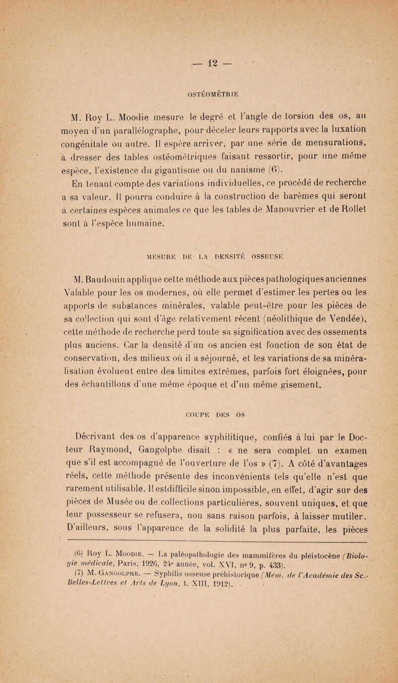OSTEOMETRIE M. Roy L. Moodie mesure le degre et Tangle de torsion des os, an moyen d’nn parallelographe, pour deceler leurs rapports avec la luxation congenitale on autre. II espere arriver, par line serie de mensurations, a dresser des tables osteometriques faisant ressortir, pour nne meme espece, Texistence du gigantisme on du nanisme (6). En tenant compte des variations individuetles, ce procede de recherche a sa valeur. 11 pourra conduire a la construction de baremes qui seront a certaines especes animates ce que les tables de Manouvrier et de Rollet sont a 1’espece humaine. MESURE DE LA DENSITE OSSEUSE M. Baudouin applique cette methode aux piecespathologiquesanciennes Yalable pour les os modernes, ou elle permet d’estimer les pertes ou les apports de substances minerales, valable peut-etre pour les pieces de sa collection qui sont d’age relatiyement recent (neolithique de Vendee), cette methode de recherche perd toute sa signification avec des ossements plus anciens. Car la densite d’un os ancien est fonction de son etat de conservation, des milieux ou il a sejourne, et les variations de sa minera¬ lisation evoluent entre des limites extremes, parfois fort eloignees, pour des echantillons d’une meme epoque et d’un meme gisement. coupe des os Decrivant des os d’apparence syphilitique, confies a Jui par le Doc- teur Raymond, Gangolphe disait : « ne sera complet un examen que s’il est accompagne de Touverture de l’os » (7). A cote d’avantages reels, cette methode presente des inconvenients tels qu’elle n’est que rarement utilisable. 11 estdifficile sinon impossible, en effet, d’agir sur des pieces de Museeou de collections particulieres, souvent uniques, et que leur possesseur se refusera, non sans raison parfois, a laisser mutiler. D ailleurs, sous Tapparence de la solidite la plus parfaite, les pieces [(')) Hoy L. Moodie. — La paleopathologie des mammiteres du pleistocene (Biolo- gie medicale, Paris, 1926, 24^ annee, vol. XVI, n® 9, p. 433). (7) M. Gangolphe. Syphilis osseuse prehislorique (Mem. de I’Acaderriie des Sc.• Belles-Lettres et Arts de Lyon. t. XIII, 1912). /
