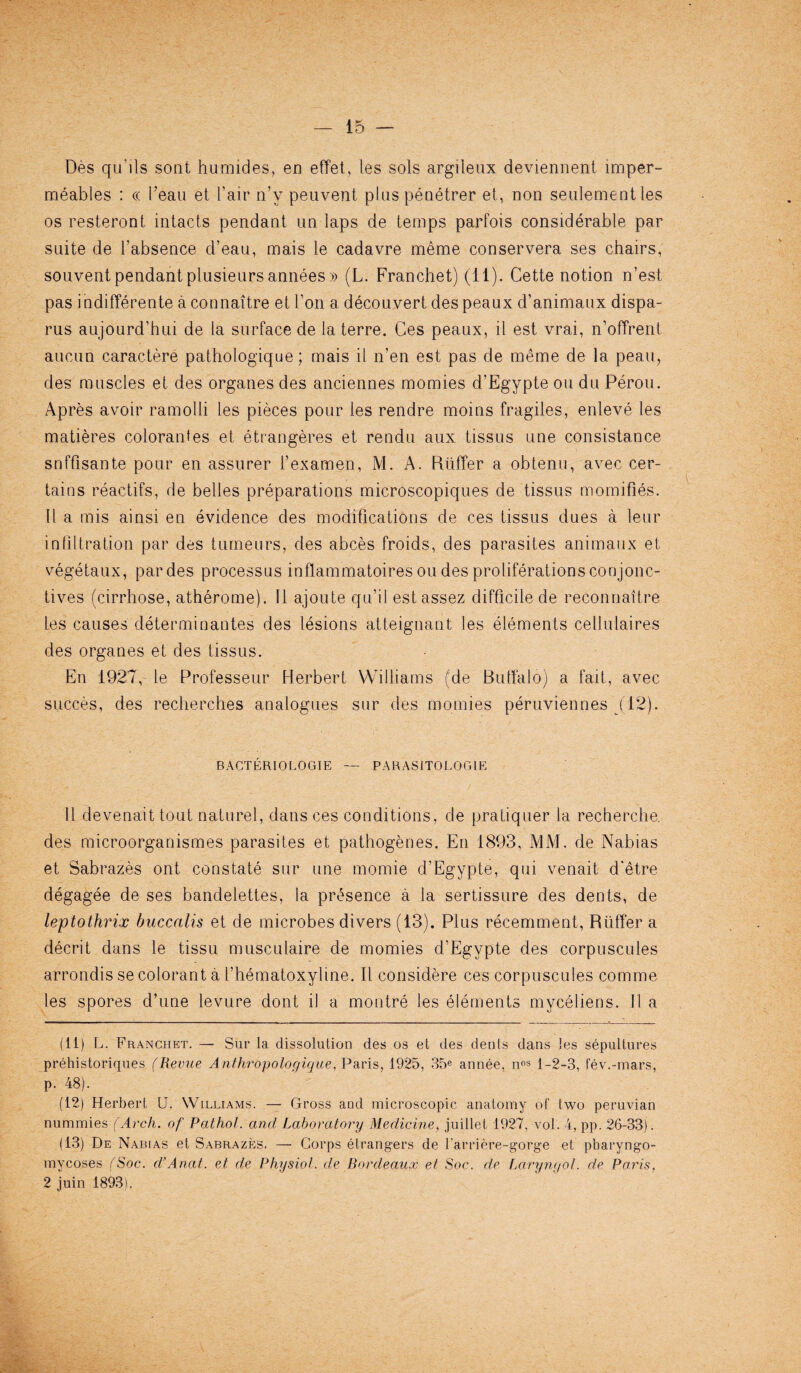 Des qu’ils sont hamides’, en effet, les sols argileux deviennent tmper- meables : « beau et l’air n’v peuvent plus penetrer et, non seulement les os resteront intacts pendant un laps de temps parfois considerable par suite de l’absence d’eau, mais le cadavre meme conservera ses chairs, souvent pendant plusieurs annees » (L. Franchet) (11). Cette notion n’est pas indifferente a connaitre et Ton a decouvert despeaux d’animaux dispa- rus aujourd’hui de la surface de laterre. Ces peaux, il est vrai, n’offrent aucun caractere pathologique; mais il n’en est pas de meme de la peait, des muscles et des organes des anciennes momies d’Egypte ou du Perou. Apres avoir ramolli les pieces pour les rendre moins fragiles, enleve les matieres colorantes et etrangeres et rendu aux tissus une consistance snffisante pour en assurer 1’examen, M. A. Buffer a obtenu, avec cer¬ tains reactifs, de belles preparations microscopiques de tissus momifies. 11 a mis ainsi en evidence des modifications de ces tissus dues a leur infiltration par des tumeurs, des abces froids, des parasites animaux et vegetaux, par des processus inflammatoiresou des proliferations conjonc- tives (cirrhose, atherome). Il ajoute qu’il estassez difficile de reconnaitre les causes determinantes des lesions atteignant les elements cellulaires des organes et des tissus. En 1927, le Professeur Herbert Williams (de Buffalo) a fait, avec siicees, des recherches analogues sur des momies peruviennes (12). B ACT ERIO LOGIE — PARASITOLOGIC 11 devenait tout naturel, dans ces conditions, de pratiquer la recherche, des microorganismes parasites et pathogenes. En 1893, MM. de Nabias et Sabrazes ont constate sur une momie d’Egypte, qui venait d'etre degagee de ses bandelettes, la presence a la sertissure des dents, de leptothrix buccalis et de microbes divers (13). Plus recemment, Rtiffer a decrit dans le tissu musculaire de momies d’Egypte des corpuscules arrondis se colorant a 1’hematoxyline. Il considere ces corpuscules comme les spores d’une levure dont il a montre les elements myceliens. II a (11) L. Franchet. — Sur la dissolution des os et des denis dans les sepultures prehistoriques (Revue Anthropologique, Paris, 1925, 35e annee, nos 1-2-3, fev.-mars, p. 48). (12) Herbert U. Williams. — Gross and microscopic anatomy of two peruvian nummies (Arch, of Pathol, and Laboratory Medicine, juillet 1927, vol. 4, pp. 26-33). (13) De Nabias et Sabrazes. — Corps etrangers de l’arriere-gorge et pharyngo- mycoses (Soc. d’Anat. et de Physiol, de Bordeaux et Soc. de Laryngol. de Paris, 2 juin 1893).