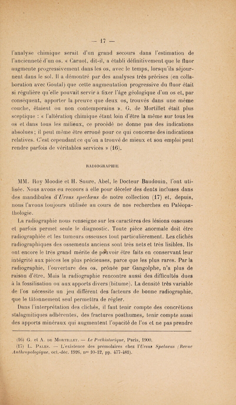 fanalyse chimique seraiL d’un grand secours dans l’estimation de l’anciennete d’un os. « Carnot, dit-il, a etabli defmitivement qne le fluor angmente progressivement dans les os, avec le temps, lorsqu’ils sejour- nent dans le sol. II a demontre par des analyses tres precises (en colla¬ boration avec Goutal) qne cette augmentation progressive du fluor etait si reguliere qu’elle pouvait servir a fixer Cage geologique d’un os et, par consequent, apporter la preuve qne deux os, trouves dans une meme couclie, etaient On non contemporains ». G. de Mortillet etait plus sceptique : cc falteration chimique etant loin d’etre la meme sur tous les os et dans tous les milieux, ce procede ne donne pas des indications absolues ; il peut meme etre errone pour ce qui concerne des indications relatives. C’est cependantce qu’on a trouve de mieux et son emploi peut rendre parfois de veritables services » (16). RADIOGRAPHIE MM. Roy Moodie et H. Snure, Abel, le Docteur Baudouin, font uti- lisee. Nous avons eu recours a elle pour deceler des dents incluses dans des mandibules d'Ursus speclceus de notre collection (17) et, depuis, nous I’avons toujours utilisee an cours de nos recherches en Paleopa- tliologie. La radiographie nous renseigne sur les caracteres des lesions osseuses et parfois permel seule le diagnostic. Toute piece anormale doit etre radiographiee et les tumeurs osseuses tout particulierement. Les cliches radiographiques des ossements anciens sont tres nets et tres lisibles. 11s ont encore le tres grand merite de p^uvoir etre faits en conservant leur integrite aux pieces les plus precieuses, parce que les plus rares. Par la radiographie, fouverture des os, pronee par Gangolphe^, n’a plus de raison d’etre. Mais la radiographie rencontre aussi des difficultes dues a la fossilisation ou aux apports di vers (bitume). Ladensite tres variable de fos necessite un jeu different des facteurs de bonne radiographie, que le tatonnement seul permettra de regler. Dans finterpretation des cliches, il faut tenir compte des concretions stalagmitiques adherentes, des fractures posthumes, tenir compte aussi des apports mineraux qui augmentent fopacite de l’os et ne pas prendre (16) G. et A. de Mortillet. — Le Prehislorique, Paris, 1900. (17) L. Pales. — L’exislence des premolaires chez YUrsus Spelaeus (Revue Anthropologique, oct.-dec. 1926, nos 10-12, pp. 477-481).