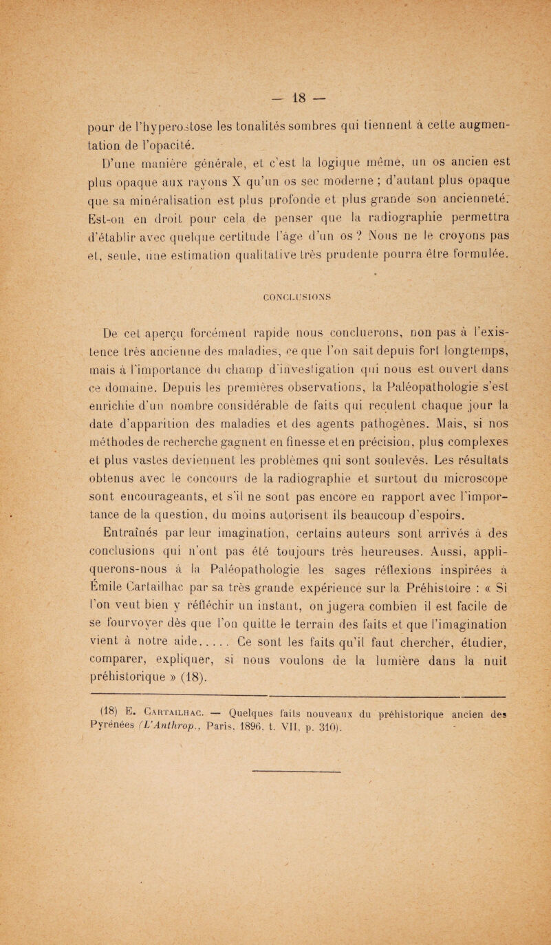 pour de Ehyperostose les tonalites sombres qui tiennent a cette augmen¬ tation de l’opacite. D’une maniere generale, et c’est la logique meme, mi os ancien est plus opaque aux rayons X qu’itn os see moderne ; d’autant plus opaque que sa mineralisation est plus profonde et plus grande son anciennete. Est-o.n en droit pour cela de penser que la radiographie permettra d’etablir avec quelque certitude I’age d’un os ? Nous ne le croyons pas et, seule, line estimation qualitative tres prudente pourra etre formulee. CONCLUSIONS De cet apergu forcemeat rapide nous concluerons, non pas a rexis¬ tence tres anciennedes maladies, ce que I’on sait depuis fori iongtemps, mais a [’importance du champ d'invesligation qui nous est ouvert dans ce domaine. Depuis les premieres observations, la Paleopathologie s’est enrichie d’un nombre considerable de fails qui reculent chaque jour la date d’apparition des maladies et des agents pathogenes. Mais, si nos methodesde recherche gagnent en finesse eten precision, plus complexes et plus vastes deviennent les problemes qui sont souleves. Les resultats obtenus avec le concours de la radiographie et surtout du microscope sont encourageants, et s'il ne sont pas encore en rapport avec l’impor- tance de la question, du moins autorisent ils beaucoup d’espoirs. Entraines par leur imagination, certains auteurs sont arrives a des conclusions qui 11’ont pas ete toujours tres heureuses. Aussi, appli- querons-nous a la Paleopathologie les sages reflexions inspirees a r Emile Cartaiihac par sa tres grande experience sur la Prehistoire : « Si I on vent bien y reflechir un instant, on jugera combien il est facile de se fourvoyer des que Eon quitte le terrain des fails et que [’imagination vient a notre aide. Ce sont les faits qu’il faut chercher, etudier, comparer, expliquer, si nous voulons de la lumiere dans la nuit prehistorique » (18). (18) E. Cartailhac. — Quelques fails nouveaux dii prehistorique ancien des Pyrenees (L’Anthrop.. Paris, 1896, t. VII, p. 310).