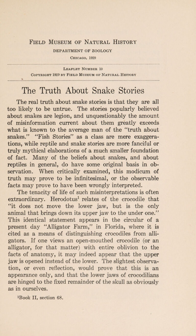 Field Museum of Natural History DEPARTMENT OF ZOOLOGY Chicago, 1929 Leaflet Number 10 Copyright 1929 by Field Museum of Natural History The Truth About Snake Stories The real truth about snake stories is that they are all too likely to be untrue. The stories popularly believed about snakes are legion, and unquestionably the amount of misinformation current about them greatly exceeds what is known to the average man of the “truth about snakes.” “Fish Stories” as a class are mere exaggera¬ tions, while reptile and snake stories are more fanciful or truly mythical elaborations of a much smaller foundation of fact. Many of the beliefs about snakes, and about reptiles in general, do have some original basis in ob¬ servation. When critically examined, this modicum of truth may prove to be infinitesimal, or the observable facts may prove to have been wrongly interpreted. The tenacity of life of such misinterpretations is often extraordinary. Herodotus1 relates of the crocodile that “it does not move the lower jaw, but is the only animal that brings down its upper jaw to the under one.” This identical statement appears in the circular of a present day “Alligator Farm,” in Florida, where it is cited as a means of distinguishing crocodiles from alli¬ gators. If one views an open-mouthed crocodile (or an alligator, for that matter) with entire oblivion to the facts of anatomy, it may indeed appear that the upper jaw is opened instead of the lower. The slightest observa¬ tion, or even reflection, would prove that this is an appearance only, and that the lower jaws of crocodilians are hinged to the fixed remainder of the skull as obviously as in ourselves. ^ook II, section 68.