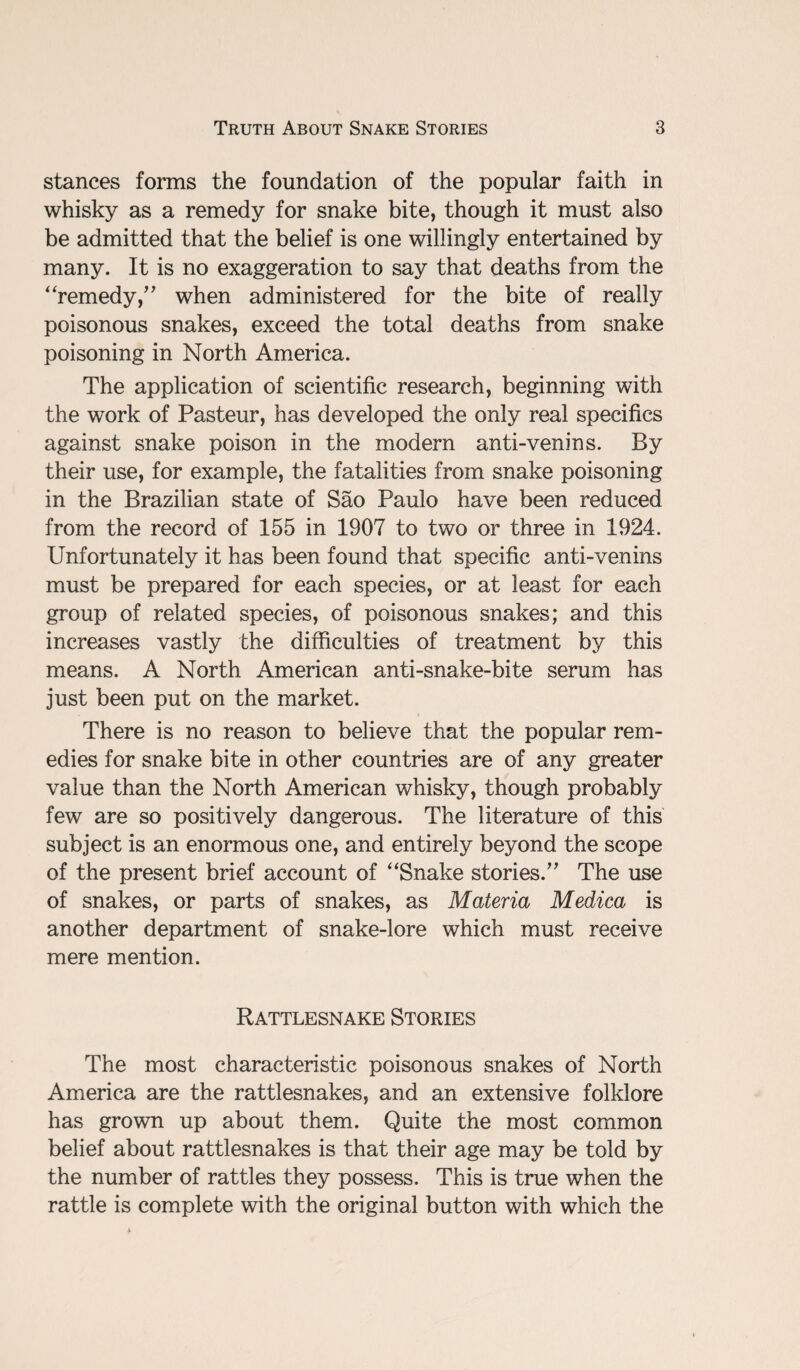 stances forms the foundation of the popular faith in whisky as a remedy for snake bite, though it must also be admitted that the belief is one willingly entertained by many. It is no exaggeration to say that deaths from the “remedy/' when administered for the bite of really poisonous snakes, exceed the total deaths from snake poisoning in North America. The application of scientific research, beginning with the work of Pasteur, has developed the only real specifics against snake poison in the modern anti-venins. By their use, for example, the fatalities from snake poisoning in the Brazilian state of Sao Paulo have been reduced from the record of 155 in 1907 to two or three in 1924. Unfortunately it has been found that specific anti-venins must be prepared for each species, or at least for each group of related species, of poisonous snakes; and this increases vastly the difficulties of treatment by this means. A North American anti-snake-bite serum has just been put on the market. There is no reason to believe that the popular rem¬ edies for snake bite in other countries are of any greater value than the North American whisky, though probably few are so positively dangerous. The literature of this subject is an enormous one, and entirely beyond the scope of the present brief account of “Snake stories. The use of snakes, or parts of snakes, as Materia Medica is another department of snake-lore which must receive mere mention. Rattlesnake Stories The most characteristic poisonous snakes of North America are the rattlesnakes, and an extensive folklore has grown up about them. Quite the most common belief about rattlesnakes is that their age may be told by the number of rattles they possess. This is true when the rattle is complete with the original button with which the