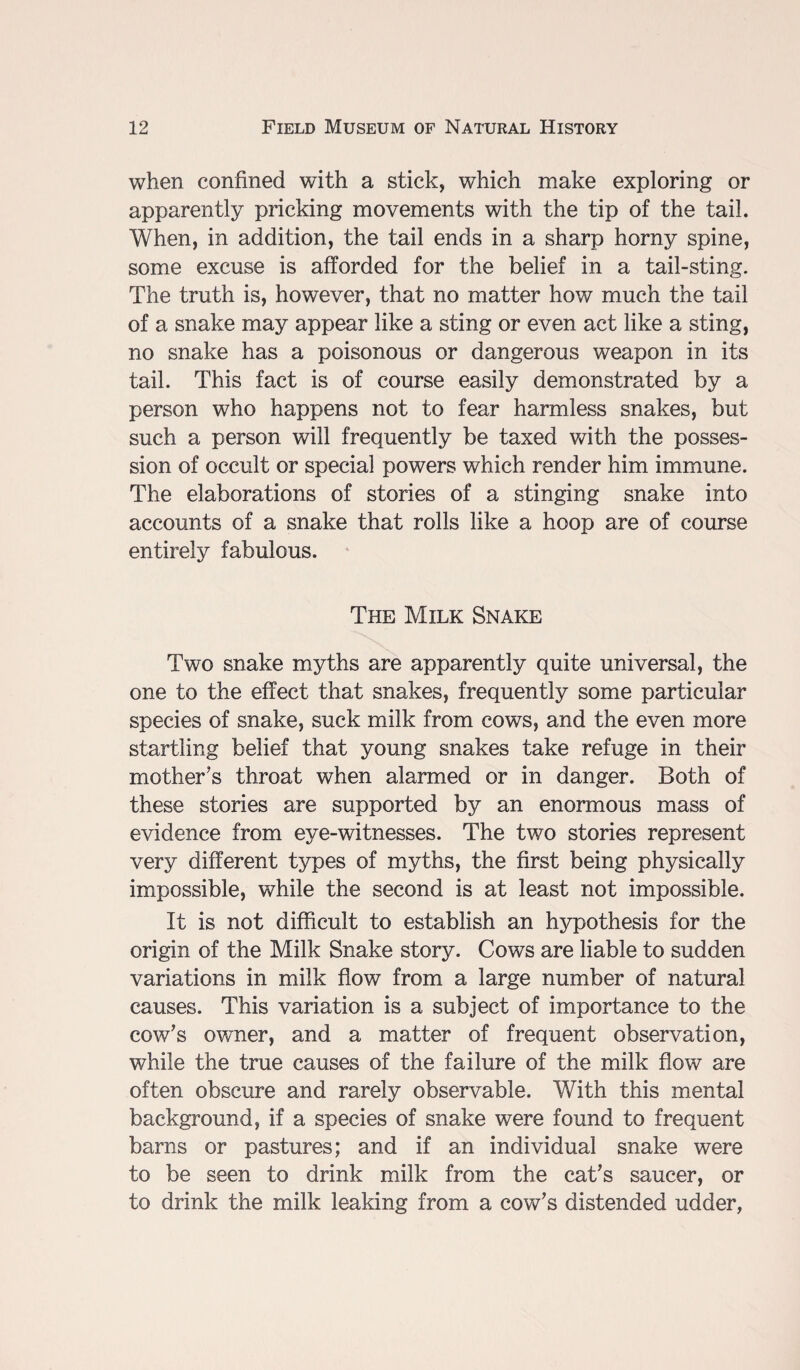 when confined with a stick, which make exploring or apparently pricking movements with the tip of the tail. When, in addition, the tail ends in a sharp horny spine, some excuse is afforded for the belief in a tail-sting. The truth is, however, that no matter how much the tail of a snake may appear like a sting or even act like a sting, no snake has a poisonous or dangerous weapon in its tail. This fact is of course easily demonstrated by a person who happens not to fear harmless snakes, but such a person will frequently be taxed with the posses¬ sion of occult or special powers which render him immune. The elaborations of stories of a stinging snake into accounts of a snake that rolls like a hoop are of course entirely fabulous. The Milk Snake Two snake myths are apparently quite universal, the one to the effect that snakes, frequently some particular species of snake, suck milk from cows, and the even more startling belief that young snakes take refuge in their mother's throat when alarmed or in danger. Both of these stories are supported by an enormous mass of evidence from eye-witnesses. The two stories represent very different types of myths, the first being physically impossible, while the second is at least not impossible. It is not difficult to establish an hypothesis for the origin of the Milk Snake story. Cows are liable to sudden variations in milk flow from a large number of natural causes. This variation is a subject of importance to the cow's owner, and a matter of frequent observation, while the true causes of the failure of the milk flow are often obscure and rarely observable. With this mental background, if a species of snake were found to frequent barns or pastures; and if an individual snake were to be seen to drink milk from the cat's saucer, or to drink the milk leaking from a cow's distended udder,