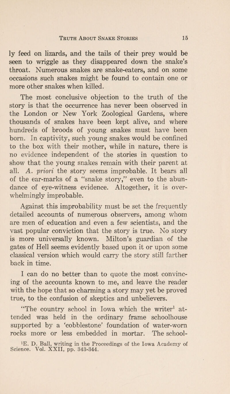 ly feed on lizards, and the tails of their prey would be seen to wriggle as they disappeared down the snake's throat. Numerous snakes are snake-eaters, and on some occasions such snakes might be found to contain one or more other snakes when killed. The most conclusive objection to the truth of the story is that the occurrence has never been observed in the London or New York Zoological Gardens, where thousands of snakes have been kept alive, and where hundreds of broods of young snakes must have been born. In captivity, such young snakes would be confined to the box with their mother, while in nature, there is no evidence independent of the stories in question to show that the young snakes remain with their parent at all. A. priori the story seems improbable. It bears all of the ear-marks of a “snake story, even to the abun¬ dance of eye-witness evidence. Altogether, it is over¬ whelmingly improbable. Against this improbability must be set the frequently detailed accounts of numerous observers, among whom are men of education and even a few scientists, and the vast popular conviction that the story is true. No story is more universally known. Milton's guardian of the gates of Hell seems evidently based upon it or upon some classical version which would carry the story still farther back in time. I can do no better than to quote the most convinc¬ ing of the accounts known to me, and leave the reader with the hope that so charming a story may yet be proved true, to the confusion of skeptics and unbelievers. “The country school in Iowa which the writer1 at¬ tended was held in the ordinary frame schoolhouse supported by a 'cobblestone' foundation of water-worn rocks more or less embedded in mortar. The school- XE. D. Ball, writing in the Proceedings of the Iowa Academy of Science. Vol. XXII, pp. 343-344.