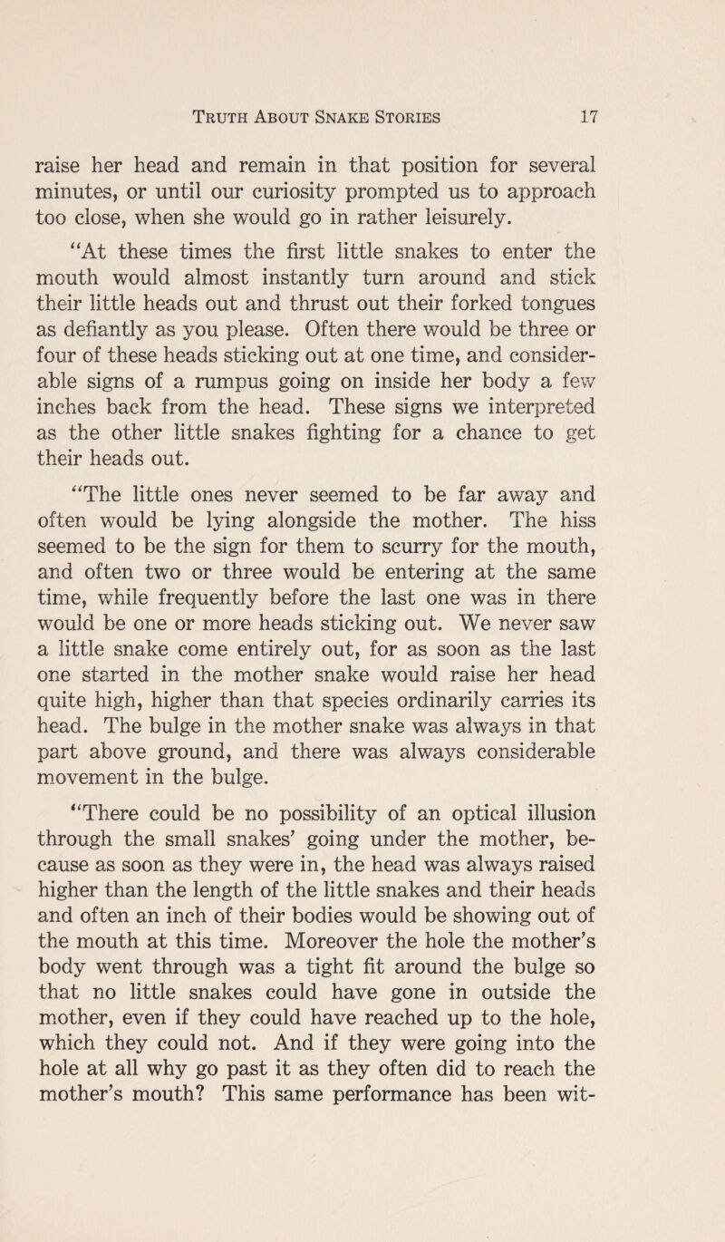 raise her head and remain in that position for several minutes, or until our curiosity prompted us to approach too close, when she would go in rather leisurely. “At these times the first little snakes to enter the mouth would almost instantly turn around and stick their little heads out and thrust out their forked tongues as defiantly as you please. Often there would be three or four of these heads sticking out at one time, and consider¬ able signs of a rumpus going on inside her body a few inches back from the head. These signs we interpreted as the other little snakes fighting for a chance to get their heads out. “The little ones never seemed to be far away and often would be lying alongside the mother. The hiss seemed to be the sign for them to scurry for the mouth, and often two or three would be entering at the same time, while frequently before the last one was in there would be one or more heads sticking out. We never saw a little snake come entirely out, for as soon as the last one started in the mother snake would raise her head quite high, higher than that species ordinarily carries its head. The bulge in the mother snake was always in that part above ground, and there was always considerable movement in the bulge. “There could be no possibility of an optical illusion through the small snakes’ going under the mother, be¬ cause as soon as they were in, the head was always raised higher than the length of the little snakes and their heads and often an inch of their bodies would be showing out of the mouth at this time. Moreover the hole the mother’s body went through was a tight fit around the bulge so that no little snakes could have gone in outside the mother, even if they could have reached up to the hole, which they could not. And if they were going into the hole at all why go past it as they often did to reach the mother’s mouth? This same performance has been wit-