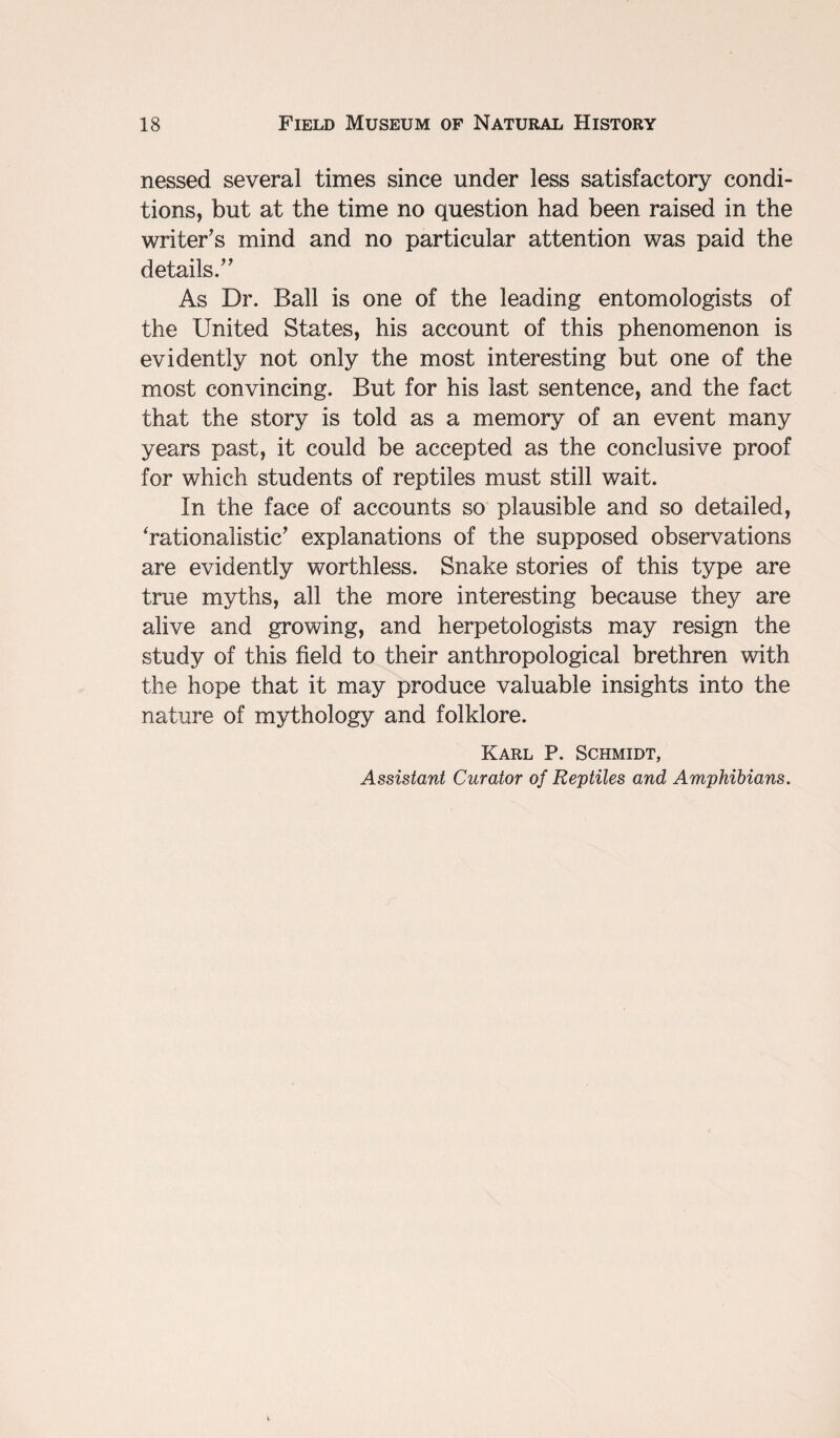 nessed several times since under less satisfactory condi¬ tions, but at the time no question had been raised in the writer’s mind and no particular attention was paid the details.” As Dr. Ball is one of the leading entomologists of the United States, his account of this phenomenon is evidently not only the most interesting but one of the most convincing. But for his last sentence, and the fact that the story is told as a memory of an event many years past, it could be accepted as the conclusive proof for which students of reptiles must still wait. In the face of accounts so plausible and so detailed, ‘rationalistic’ explanations of the supposed observations are evidently worthless. Snake stories of this type are true myths, all the more interesting because they are alive and growing, and herpetologists may resign the study of this field to their anthropological brethren with the hope that it may produce valuable insights into the nature of mythology and folklore. Karl P. Schmidt, Assistant Curator of Reptiles and Amphibians.