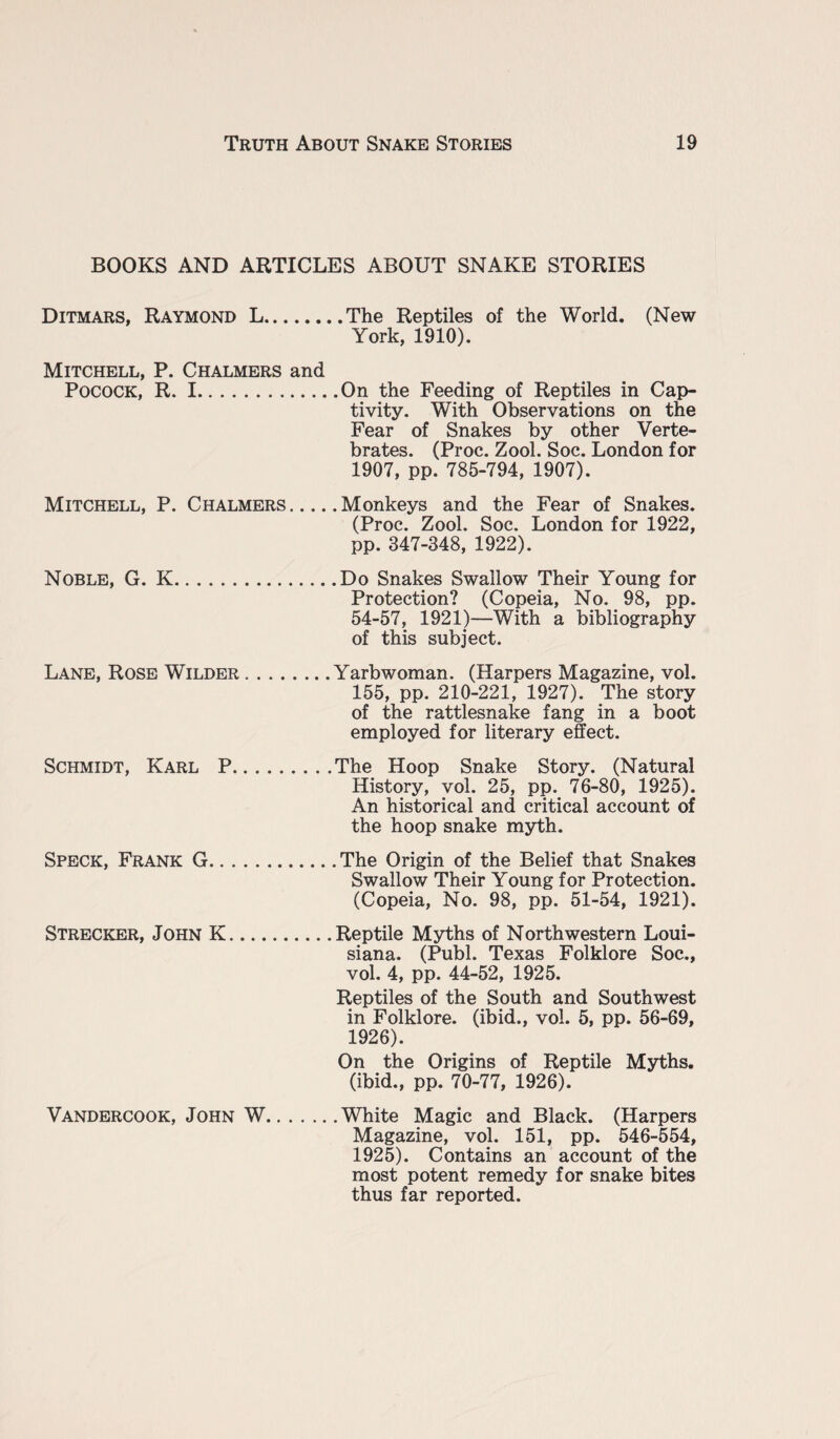 BOOKS AND ARTICLES ABOUT SNAKE STORIES Ditmars, Raymond L.The Reptiles of the World. (New York, 1910). Mitchell, P. Chalmers and Pocock, R. I.On the Feeding of Reptiles in Cap¬ tivity. With Observations on the Fear of Snakes by other Verte¬ brates. (Proc. Zool. Soc. London for 1907, pp. 785-794, 1907). Mitchell, P. Chalmers.Monkeys and the Fear of Snakes. (Proc. Zool. Soc. London for 1922, pp. 347-348, 1922). Noble, G. K.Do Snakes Swallow Their Young for Protection? (Copeia, No. 98, pp. 54-57, 1921)—With a bibliography of this subject. Lane, Rose Wilder.Yarbwoman. (Harpers Magazine, vol. 155, pp. 210-221, 1927). The story of the rattlesnake fang in a boot employed for literary effect. Schmidt, Karl P.The Hoop Snake Story. (Natural History, vol. 25, pp. 76-80, 1925). An historical and critical account of the hoop snake myth. Speck, Frank G.The Origin of the Belief that Snakes Swallow Their Young for Protection. (Copeia, No. 98, pp. 51-54, 1921). Strecker, John K.Reptile Myths of Northwestern Loui¬ siana. (Publ. Texas Folklore Soc., vol. 4, pp. 44-52, 1925. Reptiles of the South and Southwest in Folklore, (ibid., vol. 5, pp. 56-69, 1926). On the Origins of Reptile Myths, (ibid., pp. 70-77, 1926). Vandercook, John W.White Magic and Black. (Harpers Magazine, vol. 151, pp. 546-554, 1925). Contains an account of the most potent remedy for snake bites thus far reported.