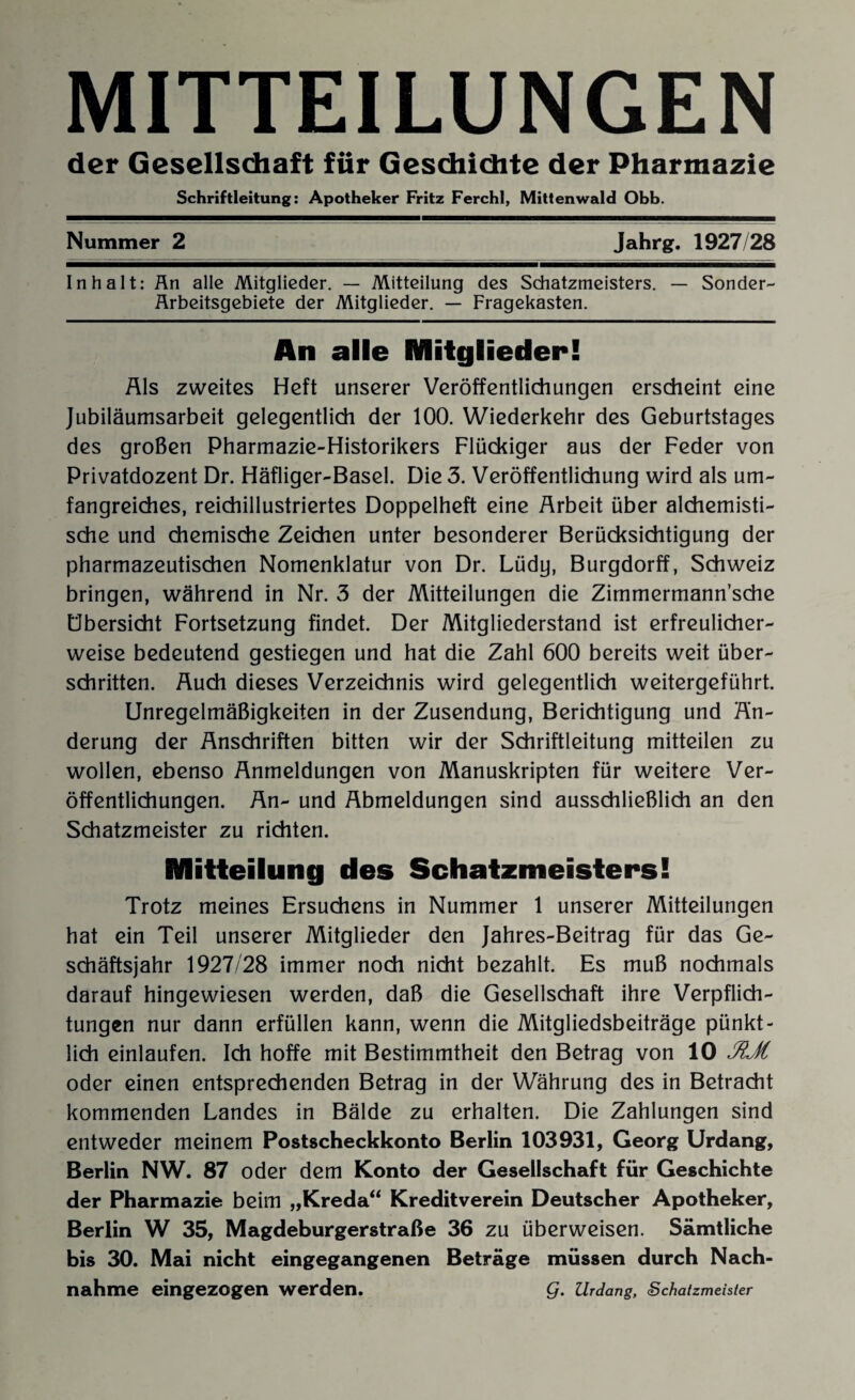 MITTEILUNGEN der Gesellschaft für Geschichte der Pharmazie Schriftleitung: Apotheker Fritz Ferchl, Mittenwald Obb. Nummer 2 Jahrg. 1927/28 Inhalt: Än alle Mitglieder. — Mitteilung des Schatzmeisters. — Sonder- Ärbeitsgebiete der Mitglieder. — Fragekasten. An alle Mitglieder! Als zweites Heft unserer Veröffentlichungen erscheint eine Jubiläumsarbeit gelegentlich der 100. Wiederkehr des Geburtstages des großen Pharmazie-Historikers Flückiger aus der Feder von Privatdozent Dr. Häfliger-Basel. Die 3. Veröffentlichung wird als um¬ fangreiches, reichillustriertes Doppelheft eine Arbeit über alchemisti- sche und chemische Zeichen unter besonderer Berücksichtigung der pharmazeutischen Nomenklatur von Dr. Lüdy, Burgdorff, Schweiz bringen, während in Nr. 3 der Mitteilungen die Zimmermann’sche Übersicht Fortsetzung findet. Der Mitgliederstand ist erfreulicher¬ weise bedeutend gestiegen und hat die Zahl 600 bereits weit über¬ schritten. Auch dieses Verzeichnis wird gelegentlich weitergeführt. Unregelmäßigkeiten in der Zusendung, Berichtigung und Än¬ derung der Anschriften bitten wir der Schriftleitung mitteilen zu wollen, ebenso Anmeldungen von Manuskripten für weitere Ver¬ öffentlichungen. An- und Abmeldungen sind ausschließlich an den Schatzmeister zu richten. Mitteilung des Schatzmeisters! Trotz meines Ersuchens in Nummer 1 unserer Mitteilungen hat ein Teil unserer Mitglieder den Jahres-Beitrag für das Ge¬ schäftsjahr 1927/28 immer noch nicht bezahlt. Es muß nochmals darauf hingewiesen werden, daß die Gesellschaft ihre Verpflich¬ tungen nur dann erfüllen kann, wenn die Mitgliedsbeiträge pünkt¬ lich einlaufen. Ich hoffe mit Bestimmtheit den Betrag von 10 JUl oder einen entsprechenden Betrag in der Währung des in Betracht kommenden Landes in Bälde zu erhalten. Die Zahlungen sind entweder meinem Postscheckkonto Berlin 103931, Georg Urdang, Berlin NW. 87 oder dem Konto der Gesellschaft für Geschichte der Pharmazie beim „Kreda“ Kreditverein Deutscher Apotheker, Berlin W 35, Magdeburgerstraße 36 zu überweisen. Sämtliche bis 30. Mai nicht eingegangenen Beträge müssen durch Nach¬ nahme eingezogen werden. Q. Urdang, Schatzmeister