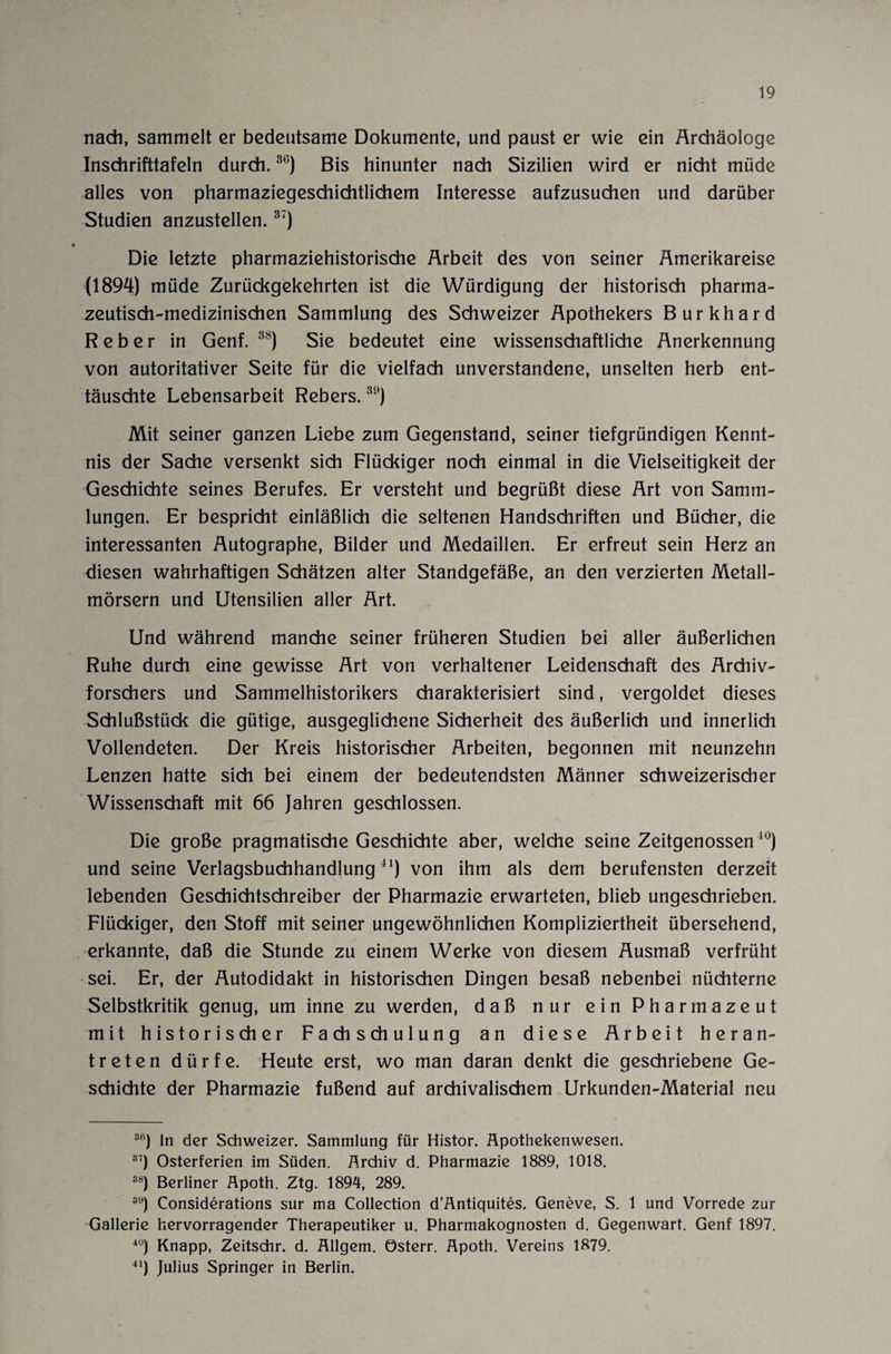 nach, sammelt er bedeutsame Dokumente, und paust er wie ein Archäologe Inschrifttafeln durch.36) Bis hinunter nach Sizilien wird er nicht müde alles von pharmaziegeschichtlichem Interesse aufzusuchen und darüber Studien anzustellen.37) Die letzte pharmaziehistorische Arbeit des von seiner Amerikareise (1894) müde Zurückgekehrten ist die Würdigung der historisch pharma¬ zeutisch-medizinischen Sammlung des Schweizer Apothekers Burkhard Reber in Genf.38) Sie bedeutet eine wissenschaftliche Anerkennung von autoritativer Seite für die vielfach unverstandene, unselten herb ent¬ täuschte Lebensarbeit Rebers.30) Mit seiner ganzen Liebe zum Gegenstand, seiner tiefgründigen Kennt¬ nis der Sache versenkt sich Flückiger noch einmal in die Vielseitigkeit der Geschichte seines Berufes. Er versteht und begrüßt diese Art von Samm¬ lungen. Er bespricht einläßlich die seltenen Handschriften und Bücher, die interessanten Autographe, Bilder und Medaillen. Er erfreut sein Herz an diesen wahrhaftigen Schätzen alter Standgefäße, an den verzierten Metall¬ mörsern und Utensilien aller Art. Und während manche seiner früheren Studien bei aller äußerlichen Ruhe durch eine gewisse Art von verhaltener Leidenschaft des Ardiiv- forschers und Sammelhistorikers charakterisiert sind, vergoldet dieses Schlußstück die gütige, ausgeglichene Sicherheit des äußerlich und innerlich Vollendeten. Der Kreis historischer Arbeiten, begonnen mit neunzehn Lenzen hatte sich bei einem der bedeutendsten Männer schweizerischer Wissenschaft mit 66 Jahren geschlossen. Die große pragmatische Geschichte aber, welche seine Zeitgenossen10) und seine Verlagsbuchhandlung41) von ihm als dem berufensten derzeit lebenden Geschichtschreiber der Pharmazie erwarteten, blieb ungeschrieben. Flückiger, den Stoff mit seiner ungewöhnlichen Kompliziertheit übersehend, erkannte, daß die Stunde zu einem Werke von diesem Ausmaß verfrüht sei. Er, der Autodidakt in historischen Dingen besaß nebenbei nüchterne Selbstkritik genug, um inne zu werden, daß nur ein Pharmazeut mit historischer Fachschulung an diese Arbeit heran¬ treten dürfe. Heute erst, wo man daran denkt die geschriebene Ge¬ schichte der Pharmazie fußend auf archivalischem Urkunden-Material neu S6) ln der Schweizer. Sammlung für Histor. Äpothekenwesen. 37) Osterferien im Süden. Archiv d. Pharmazie 1889, 1018. 38) Berliner Apoth. Ztg. 1894, 289. 39) Considerations sur ma Collection d’Antiquites. Geneve, S. 1 und Vorrede zur Gallerie hervorragender Therapeutiker u. Pharmakognosten d. Gegenwart. Genf 1897. 40) Knapp, Zeitschr. d. Allgem. österr. Apoth. Vereins 1879. 41) Julius Springer in Berlin.