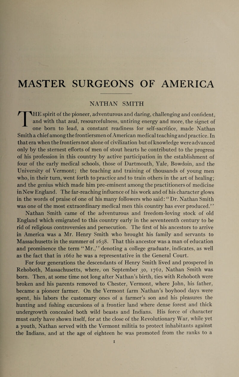 MASTER SURGEONS OF AMERICA NATHAN SMITH THE spirit of the pioneer, adventurous and daring, challenging and confident, and with that zeal, resourcefulness, untiring energy and more, the signet of one born to lead, a constant readiness for self-sacrifice, made Nathan Smith a chief among the frontiersmen of American medical teaching and practice. In that era when the frontiers not alone of civilization but of knowledge were advanced only by the sternest efforts of men of stout hearts he contributed to the progress of his profession in this country by active participation in the establishment of four of the early medical schools, those of Dartmouth, Yale, Bowdoin, and the University of Vermont; the teaching and training of thousands of young men who, in their turn, went forth to practice and to train others in the art of healing; and the genius which made him pre-eminent among the practitioners of medicine in New England. The far-reaching influence of his work and of his character glows in the words of praise of one of his many followers who said: “Dr. Nathan Smith was one of the most extraordinary medical men this country has ever produced.’ ’ Nathan Smith came of the adventurous and freedom-loving stock of old England which emigrated to this country early in the seventeenth century to be rid of religious controversies and persecution. The first of his ancestors to arrive in America was a Mr. Henry Smith who brought his family and servants to Massachusetts in the summer of 1638. That this ancestor was a man of education and prominence the term “Mr.,” denoting a college graduate, indicates, as well as the fact that in 1662 he was a representative in the General Court. For four generations the descendants of Henry Smith lived and prospered in Rehoboth, Massachusetts, where, on September 30, 1762, Nathan Smith was born. Then, at some time not long after Nathan’s birth, ties with Rehoboth were broken and his parents removed to Chester, Vermont, where John, his father, became a pioneer farmer. On the Vermont farm Nathan’s boyhood days were spent, his labors the customary ones of a farmer’s son and his pleasures the hunting and fishing excursions of a frontier land where dense forest and thick undergrowth concealed both wild beasts and Indians. His force of character must early have shown itself, for at the close of the Revolutionary War, while yet a youth, Nathan served with the Vermont militia to protect inhabitants against the Indians, and at the age of eighteen he was promoted from the ranks to a