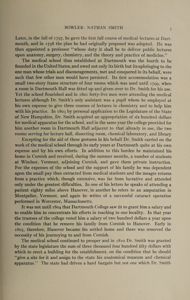 3 Later, in the fall of 1797, he gave the first full course of medical lectures at Dart¬ mouth, and in 1798 the plan he had originally proposed was adopted. He was then appointed a professor “ whose duty it shall be to deliver public lectures upon anatomy, surgery, chemistry, and the theory and practice of medicine.” The medical school thus established at Dartmouth was the fourth to be founded in the United States, and owed not only its birth but its upbringing to the one man whose trials and discouragements, met and conquered in its behalf, were such that few other men would have persisted. Its first accommodation was a small two-story frame structure of four rooms which was used until 1799, when a room in Dartmouth Hall was fitted up and given over to Dr. Smith for his use. Yet the school flourished and in 1801 forty-five men were attending the medical lectures although Dr. Smith’s only assistant was a pupil whom he employed at his own expense to give three courses of lectures in chemistry and to help him with his practice. In 1803 by personal application to the Legislature of the State of New Hampshire, Dr. Smith acquired an appropriation of six hundred dollars for medical apparatus for the school, and in the same year the college provided for him another room in Dartmouth Hall adjacent to that already in use, the two rooms serving for lecture hall, dissecting room, chemical laboratory, and library Excepting for the aid of these gestures in his behalf Dr. Smith carried on the work of the medical school through its early years at Dartmouth quite at his own expense and by his own efforts. In addition to this burden he maintained his home in Cornish and received, during the summer months, a number of students at Windsor, Vermont, adjoining Cornish, and gave them private instruction. For the expenses of the school and the support of his family he was dependent upon the small pay then extracted from medical students and the meagre returns from a practice which, though extensive, was far from lucrative and attended only under the greatest difficulties. In one of his letters he speaks of attending a patient eighty miles above Hanover, in another he refers to an amputation in Montpelier, Vermont, and again he writes of a successful cataract operation performed in Worcester, Massachusetts. It was not until 1804 that Dartmouth College saw fit to grant him a salary and to enable him to concentrate his efforts in teaching to one locality. In that year the trustees of the college voted him a salary of two hundred dollars a year upon the condition that he remove his family from Cornish to Hanover. Early in 1805, therefore, Hanover became his settled home and there was removed the necessity of his journeying to and from Cornish. The medical school continued to prosper and in 1810 Dr. Smith was granted by the state legislature the sum of three thousand four hundred fifty dollars with which to erect a building for the establishment, on the condition that he should “give a site for it and assign to the state his anatomical museum and chemical apparatus.” The state had driven a hard bargain but not one which Dr. Smith