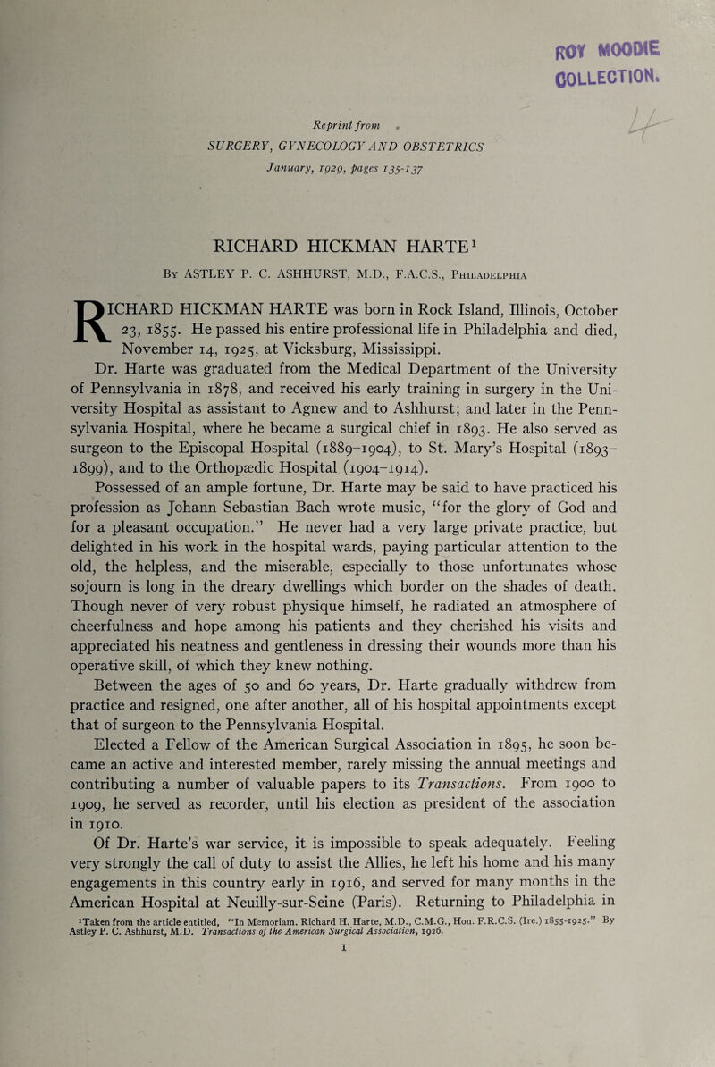 ROY MOOiME COLLECTION. Reprint f rom , SURGERY, GYNECOLOGY AND OBSTETRICS January, 1929, pages 135-137 RICHARD HICKMAN HARTE1 By ASTLEY P. C. ASHHURST, M.D., F.A.C.S., Philadelphia RICHARD HICKMAN HARTE was born in Rock Island, Illinois, October 23, 1855. He passed his entire professional life in Philadelphia and died, November 14, 1925, at Vicksburg, Mississippi. Dr. Harte was graduated from the Medical Department of the University of Pennsylvania in 1878, and received his early training in surgery in the Uni¬ versity Hospital as assistant to Agnew and to Ashhurst; and later in the Penn¬ sylvania Hospital, where he became a surgical chief in 1893. He also served as surgeon to the Episcopal Hospital (1889-1904), to St. Mary’s Hospital (1893- 1899), and to the Orthopaedic Hospital (1904-1914). Possessed of an ample fortune, Dr. Harte may be said to have practiced his profession as Johann Sebastian Bach wrote music, “for the glory of God and for a pleasant occupation.” He never had a very large private practice, but delighted in his work in the hospital wards, paying particular attention to the old, the helpless, and the miserable, especially to those unfortunates whose sojourn is long in the dreary dwellings which border on the shades of death. Though never of very robust physique himself, he radiated an atmosphere of cheerfulness and hope among his patients and they cherished his visits and appreciated his neatness and gentleness in dressing their wounds more than his operative skill, of which they knew nothing. Between the ages of 50 and 60 years, Dr. Harte gradually withdrew from practice and resigned, one after another, all of his hospital appointments except that of surgeon to the Pennsylvania Hospital. Elected a Fellow of the American Surgical Association in 1895, he soon be¬ came an active and interested member, rarely missing the annual meetings and contributing a number of valuable papers to its Transactions. From 1900 to 1909, he served as recorder, until his election as president of the association in 1910. Of Dr. Harte’s war service, it is impossible to speak adequately. Feeling very strongly the call of duty to assist the Allies, he left his home and his many engagements in this country early in 1916, and served for many months in the American Hospital at Neuilly-sur-Seine (Paris). Returning to Philadelphia in ^akenfrom the article entitled, “In Memoriam. Richard H. Harte, M.D., C.M.G., Hon. F.R.C.S. (Ire.) 1855-1925. ’ By Astley P. C. Ashhurst, M.D. Transactions of the American Surgical Association, 1926.