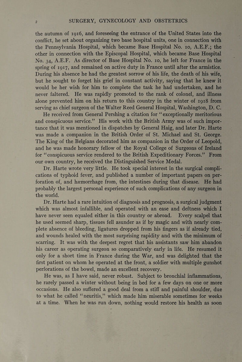 2 SURGERY, GYNECOLOGY AND OBSTETRICS the autumn of 1916, and foreseeing the entrance of the United States into the conflict, he set about organizing two base hospital units, one in connection with the Pennsylvania Hospital, which became Base Hospital No. 10, A.E.F.; the other in connection with the Episcopal Hospital, which became Base Hospital No. 34, A.E.F. As director of Base Hospital No. 10, he left for France in the spring of 1917, and remained on active duty in France until after the armistice. During his absence he had the greatest sorrow of his life, the death of his wife, but he sought to forget his grief in constant activity, saying that he knew it would be her wish for him to complete the task he had undertaken, and he never faltered. He was rapidly promoted to the rank of colonel, and illness alone prevented him on his return to this country in the winter of 1918 from serving as chief surgeon of the Walter Reed General Hospital, Washington, D. C. He received from General Pershing a citation for “ exceptionally meritorious and conspicuous service.” His work with the British Army was of such impor¬ tance that it was mentioned in dispatches by General Haig, and later Dr. Harte was made a companion in the British Order of St. Michael and St. George. The King of the Belgians decorated him as companion in the Order of Leopold, and he was made honorary fellow of the Royal College of Surgeons of Ireland for “ conspicuous service rendered to the British Expeditionary Forces.” From our own country, he received the Distinguished Service Medal. Dr. Harte wrote very little. He took special interest in the surgical compli¬ cations of typhoid fever, and published a number of important papers on per¬ foration of, and haemorrhage from, the intestines during that disease. He had probably the largest personal experience of such complications of any surgeon in the world. Dr. Harte had a rare intuition of diagnosis and prognosis, a surgical judgment which was almost infallible, and operated with an ease and deftness which I have never seen equaled either in this country or abroad. Every scalpel that he used seemed sharp, tissues fell asunder as if by magic and with nearly com¬ plete absence of bleeding, ligatures dropped from his fingers as if already tied, and wounds healed with the most surprising rapidity and with the minimum of scarring. It was with the deepest regret that his assistants saw him abandon his career as operating surgeon so comparatively early in life. He resumed it only for a short time in France during the War, and was delighted that the first patient on whom he operated at the front, a soldier with multiple gunshot perforations of the bowel, made an excellent recovery. He was, as I have said, never robust. Subject to bronchial inflammations, he rarely passed a winter without being in bed for a few days on one or more occasions. He also suffered a good deal from a stiff and painful shoulder, due to what he called “neuritis,” which made him miserable sometimes for weeks at a time. When he was run down, nothing would restore his health as soon