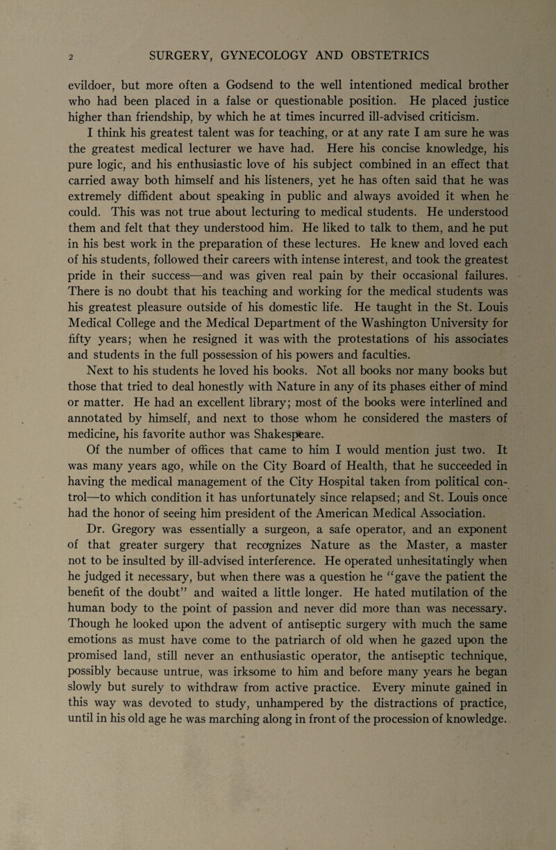 evildoer, but more often a Godsend to the well intentioned medical brother who had been placed in a false or questionable position. He placed justice higher than friendship, by which he at times incurred ill-advised criticism. I think his greatest talent was for teaching, or at any rate I am sure he was the greatest medical lecturer we have had. Here his concise knowledge, his pure logic, and his enthusiastic love of his subject combined in an effect that carried away both himself and his listeners, yet he has often said that he was extremely diffident about speaking in public and always avoided it when he could. This was not true about lecturing to medical students. He understood them and felt that they understood him. He liked to talk to them, and he put in his best work in the preparation of these lectures. He knew and loved each of his students, followed their careers with intense interest, and took the greatest pride in their success—and was given real pain by their occasional failures. There is no doubt that his teaching and working for the medical students was his greatest pleasure outside of his domestic life. He taught in the St. Louis Medical College and the Medical Department of the Washington University for fifty years; when he resigned it was with the protestations of his associates and students in the full possession of his powers and faculties. Next to his students he loved his books. Not all books nor many books but those that tried to deal honestly with Nature in any of its phases either of mind or matter. He had an excellent library; most of the books were interlined and annotated by himself, and next to those whom he considered the masters of medicine, his favorite author was Shakespeare. Of the number of offices that came to him I would mention just two. It was many years ago, while on the City Board of Health, that he succeeded in having the medical management of the City Hospital taken from political con¬ trol—to which condition it has unfortunately since relapsed; and St. Louis once had the honor of seeing him president of the American Medical Association. Dr. Gregory was essentially a surgeon, a safe operator, and an exponent of that greater surgery that recognizes Nature as the Master, a master not to be insulted by ill-advised interference. He operated unhesitatingly when he judged it necessary, but when there was a question he “gave the patient the benefit of the doubt” and waited a little longer. He hated mutilation of the human body to the point of passion and never did more than was necessary. Though he looked upon the advent of antiseptic surgery with much the same emotions as must have come to the patriarch of old when he gazed upon the promised land, still never an enthusiastic operator, the antiseptic technique, possibly because untrue, was irksome to him and before many years he began slowly but surely to withdraw from active practice. Every minute gained in this way was devoted to study, unhampered by the distractions of practice, until in his old age he was marching along in front of the procession of knowledge.