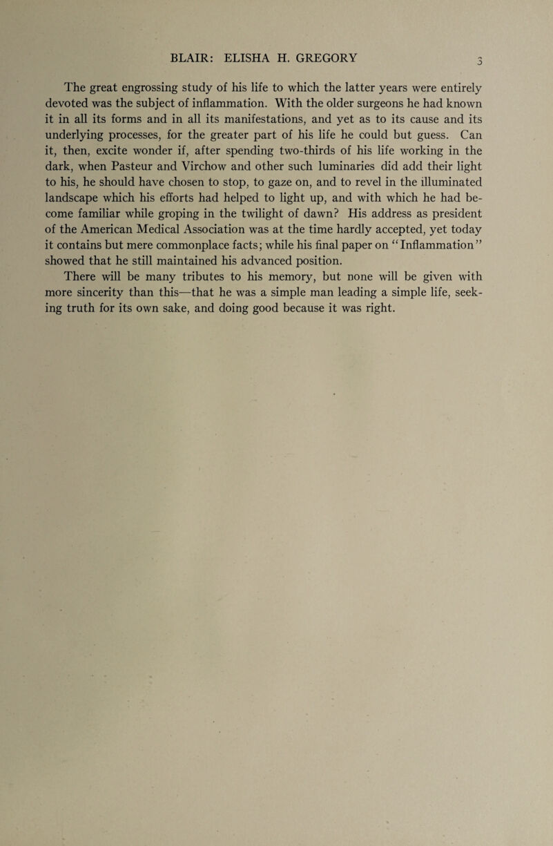 BLAIR: ELISHA H. GREGORY 3 The great engrossing study of his life to which the latter years were entirely devoted was the subject of inflammation. With the older surgeons he had known it in all its forms and in all its manifestations, and yet as to its cause and its underlying processes, for the greater part of his life he could but guess. Can it, then, excite wonder if, after spending two-thirds of his life working in the dark, when Pasteur and Virchow and other such luminaries did add their light to his, he should have chosen to stop, to gaze on, and to revel in the illuminated landscape which his efforts had helped to light up, and with which he had be¬ come familiar while groping in the twilight of dawn? His address as president of the American Medical Association was at the time hardly accepted, yet today it contains but mere commonplace facts; while his final paper on “Inflammation” showed that he still maintained his advanced position. There will be many tributes to his memory, but none will be given with more sincerity than this—that he was a simple man leading a simple life, seek¬ ing truth for its own sake, and doing good because it was right.