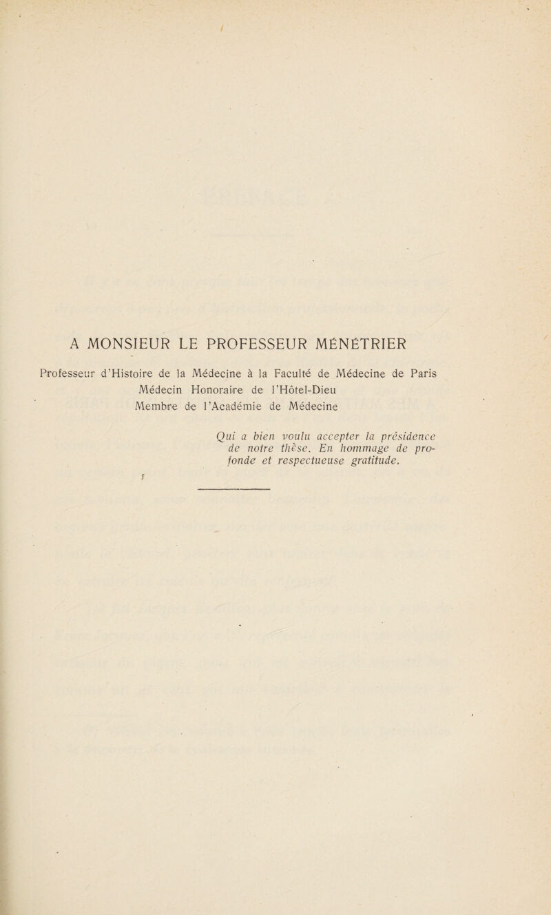 A MONSIEUR LE PROFESSEUR MÉNÉTRIER Professeur d’Histoire de la Médecine à la Faculté de Médecine de Paris Médecin Honoraire de l’Hôtel-Dieu Membre de l’Académie de Médecine Qui a bien voulu accepter la présidence de notre thèse. En hommage de pro'- fonde et respectueuse gratitude.