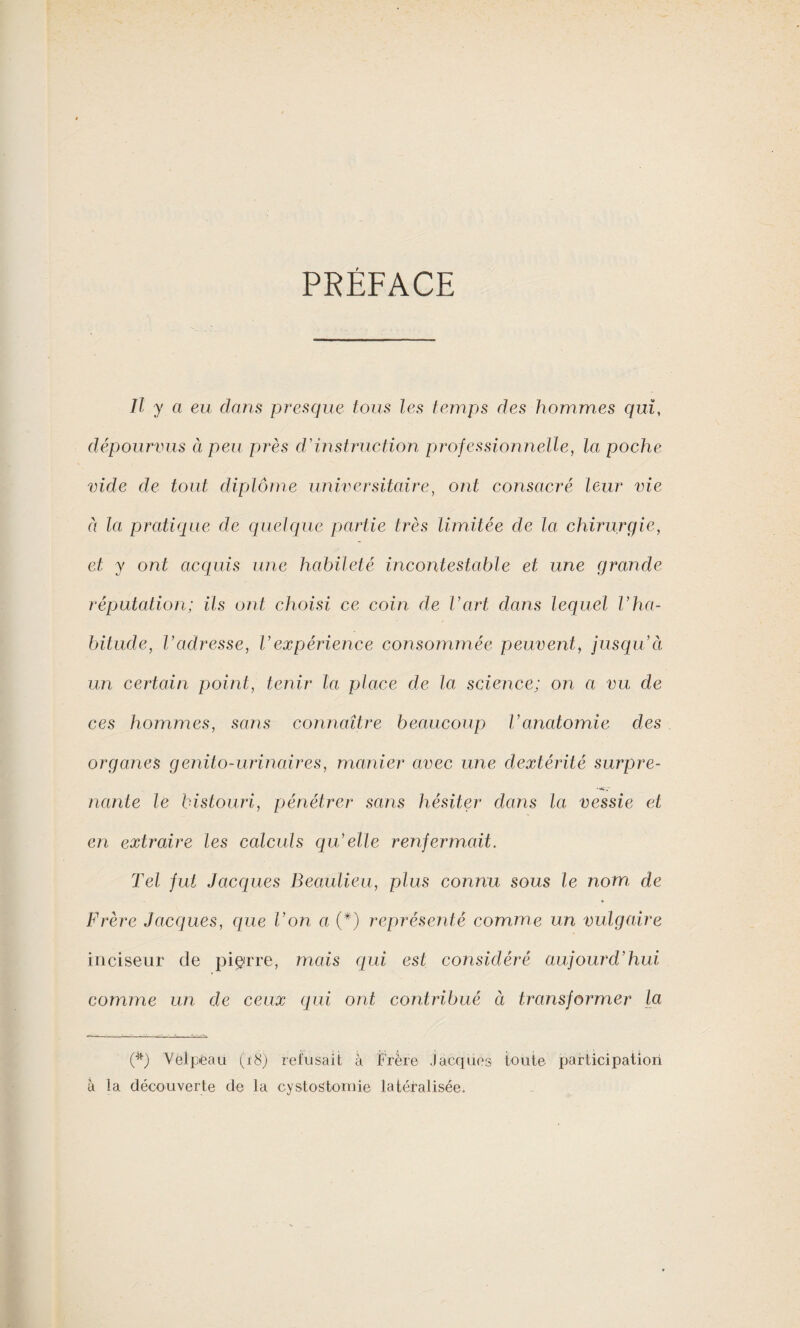 PRÉFACE Il y a eu dans presque tous les temps des hommes qui, dépourvus à peu près d'instruction professionnelle, la poche vide de tout diplôme universitaire, ont consacré leur vie à la pratique de quelque partie très limitée de la chirurgie, et y ont acquis une habileté incontestable et une grande réputation; ils ont choisi ce coin de l’art dans lequel Vha¬ bitude, l’adresse, Vexpérience consommée peuvent, jusqu’à; un certain point, tenir la place de la science; on a vu de ces hommes, sans connaître beaucoup l’anatomie des organes genito-urinaires, manier avec une dextérité surpre- ««SS nante le bistouri, pénétrer sans hésiter dans la vessie et en extraire les calculs qu’elle renfermait. Tel fut Jacques Beaulieu, plus connu sous le nom de Frère Jacques, que Von a (*) représenté comme un vulgaire inciseur de pierre, mais qui est considéré aujourd’hui comme un de ceux qui ont contribué à transformer la (*) Velpeau (18) refusait à Frère Jacques toute participation à la découverte de la cystostomie latéralisée.