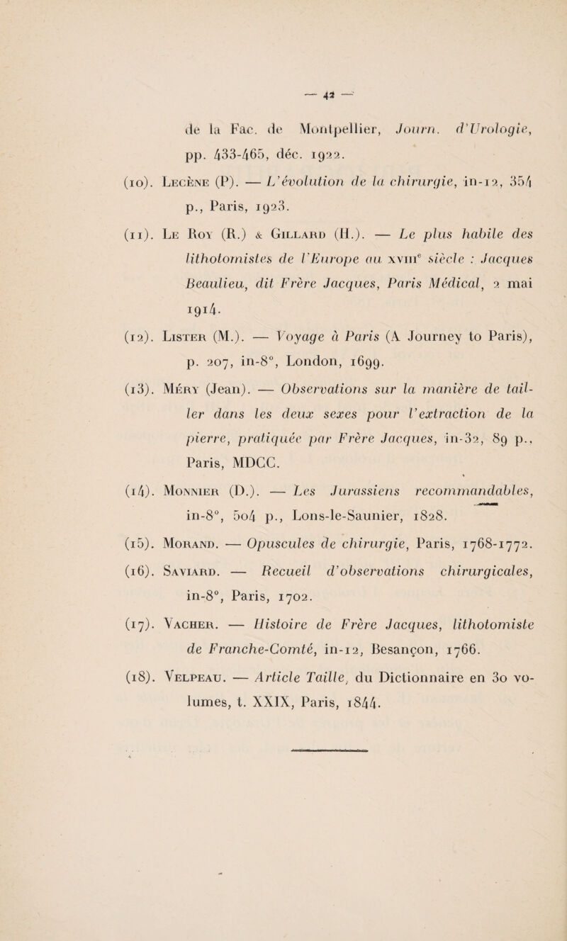 de la Fac. de Montpellier, Jour ri. d* Urologie, pp. 433-465, déc. 1922. (10) . Lecène (P). — U évolution de la chirurgie, in-12, 354 p., Paris, 1923. (11) . Le Roy (R.) & Gillard (H.). — Le plus habile des lithotomistes de VEurope au xyiii6 siècle : Jacques Beaulieu, dit Frère Jacques, Paris Médical, 2 mai 1914. (12) . Lister (M.). — Voyage ci Paris (A Journey to Paris), p. 207, in-8°, London, 1699. (13) . Méry (Jean). — Observations sur la manière de tail¬ ler dans les deux sexes pour F extraction de la pierre, pratiquée par Frère Jacques, in-32, 89 p., Paris, MDGG. * (14) . Monnier (D.). — Les Jurassiens recommandables, in-8°, 5o4 p., Lons-le-Saunier, 1828. (15) . Morand. — Opuscules de chirurgie, Paris, 1768-1772. (16) . Saviard. -—- Recueil d’observations chirurgicales, in-8°, Paris, 1702. (17) . Vacher. — Histoire de Frère Jacques, lithotomiste de Franche-Comté, in-i2, Resançon, 1766. (18) . Velpeau. — Article Taille, du Dictionnaire en 3o vo¬ lumes, t. XXIX, Paris, i844.