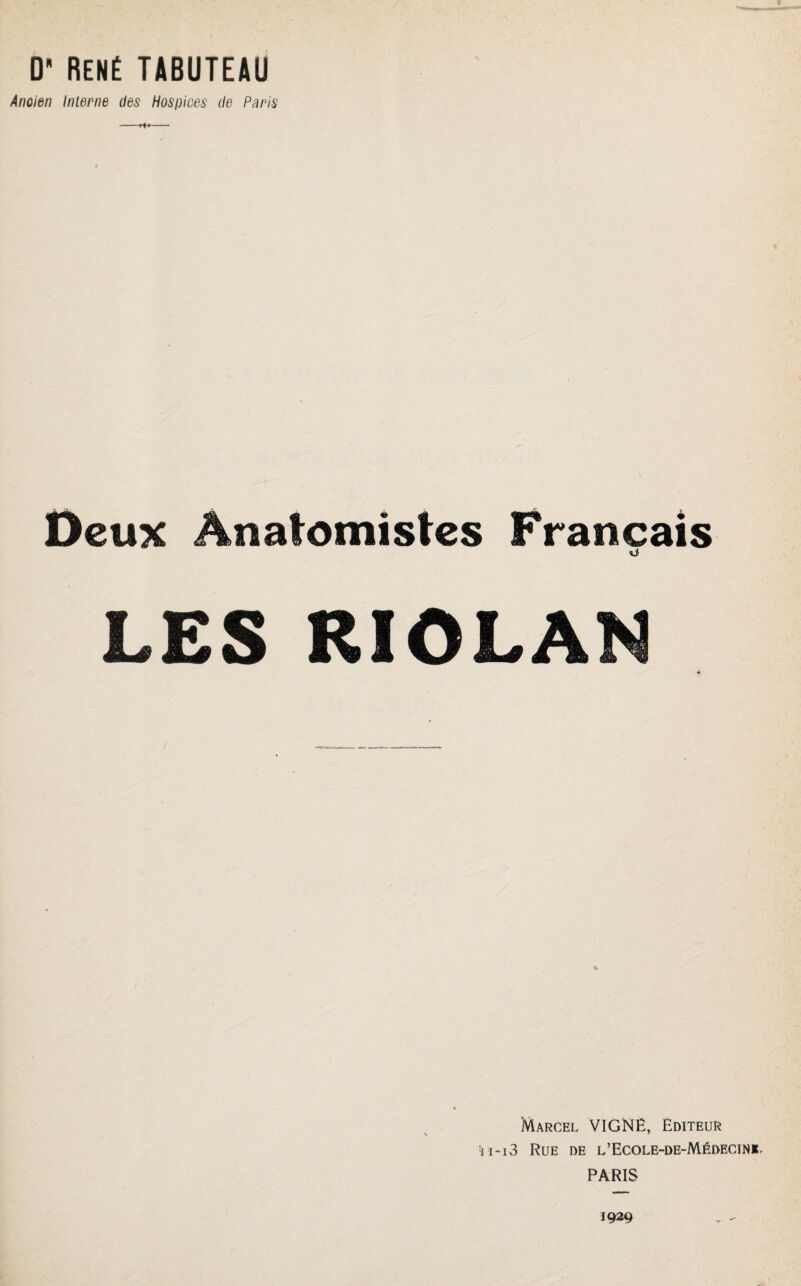 D RENÉ TABUTEAU Ancien Interne des Hospices de Paris -ri♦- Deux Anatomistes Français si LES RIOLAN Marcel VIGNE, Editeur ■i i - i 3 Rue de l’Ecole-de-Médecinjt PARIS