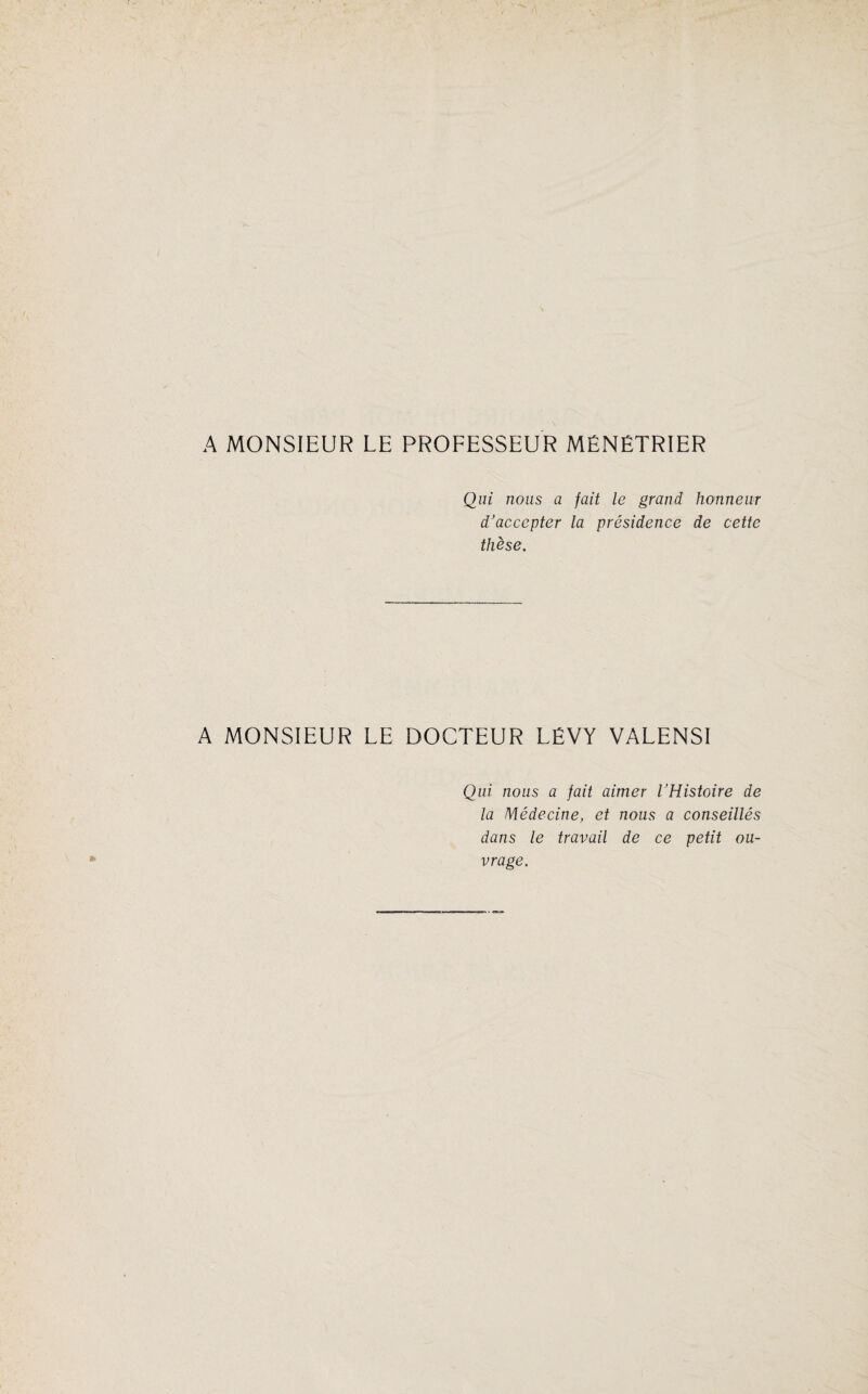 A MONSIEUR LE PROFESSEUR MÉNÉTRIER Qui nous a fait le grand honneur d’accepter la présidence de cette thèse. A MONSIEUR LE DOCTEUR LÉVY VALENSI Qui nous a fait aimer l’Histoire de la Médecine, et nous a conseillés dans le travail de ce petit ou¬ vrage.