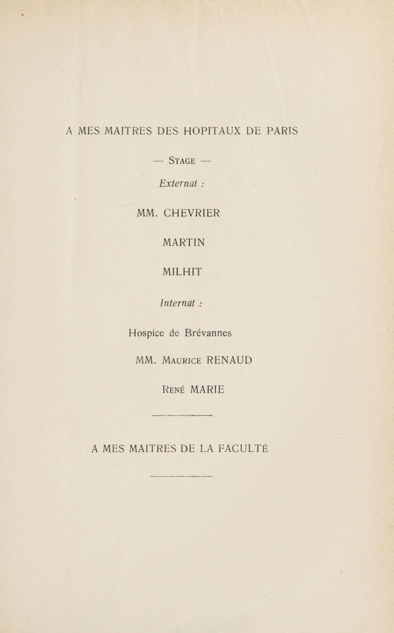 A MES MAITRES DES HOPITAUX DE PARIS — Stage — Externat : MM. CHEVRIER MARTIN MILHIT Internat : Hospice de Brévannes MM. Maurice RENAUD René MARIE A MES MAITRES DE LA FACULTÉ