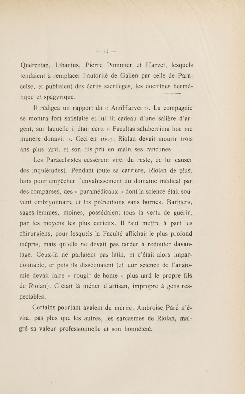 — I- _ Quercetan, Libanius, Pierre Pommier et H'arvet, lesquels tendaient à remplacer l’autorité de Galien par celle de Para¬ celse, et publiaient des écrits sacrilèges, les doctrines hermé- -- -t» tique et spagyrique. Il rédigea un rapport dit « ÀntiHarvet ». La compagnie se montra fort satisfaite et lui fit cadeau d’une salière d’ar¬ gent, sur laquelle il était écrit « Facultas saluberrima hoc me munere donavit ». Ceci en 1603. Riolan devait mourir trois ans plus tard, et son fils prit en main ses rancunes. Les Paracelsistes cessèrent vite, du reste, de lui causer des inquiétudes). Pendant toute sa carrière, Riolan de plus, lutta pour empêcher l’envahissement du domaine médical par des comparses, des « paramédicaux » dont la science était sou¬ vent embryonnaire et bs prétentions sans bornes. Barbiers, sages-femmes, moines, possédaient tous la vertu de guérir, par les moyens les plus curieux. Il faut mettre à part les chirurgiens, pour lesquels la Faculté affichait le plus profond mépris, mais qu’elle ne devait pas tarder à redouter davan¬ tage. Ceux-là ne parlaient pas latin, et c’était alors impar¬ donnable, et puis ils disséquaient (et leur science de l’anato¬ mie devait faire a rougir de honte » plus tard le propre fils de Riolan). C’était là métier d’artisan, impropre à gens res¬ pectables. Certains pourtant avaient du mérite. Ambroise Paré n’é¬ vita, pas plus que les autres, les sarcasmes de Riolan, mal¬ gré sa valeur professionnelle et son honnêteté.