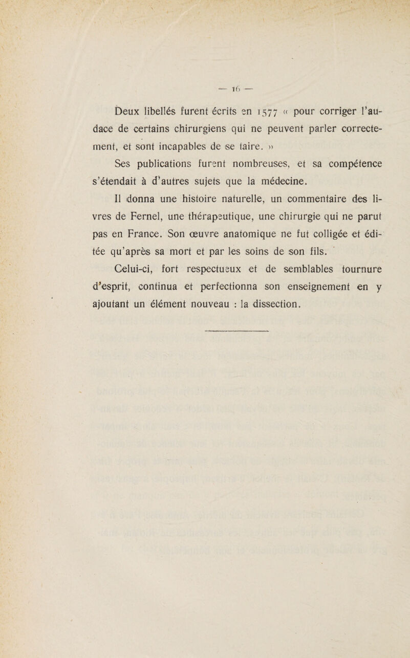 Deux libellés furent écrits en 1577 « pour corriger l’au¬ dace de certains chirurgiens qui ne peuvent parler correcte¬ ment, et sont incapables de ise taire. » Ses publications furent nombreuses, et sa compétence s’étendait à d’autres sujets que la médecine. Il donna une histoire naturelle, un commentaire des li¬ vres de Fernel, une thérapeutique, une chirurgie qui ne parut pas en France. Son œuvre anatomique ne fut colligée et édi¬ tée qu’après sa mort et par les soins de son fils. Celui-ci, fort respectueux et de semblables tournure d’esprit, continua et perfectionna son enseignement en y ajoutant un élément nouveau : la dissection.
