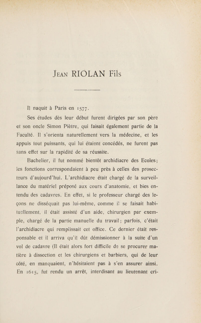 Jean RIOLAN Fils Il naquit à Paris en 1577. Ses études dès leur début furent dirigées par son père et son oncle Simon Piètre, qui faisait également partie de la Faculté. Il s’orienta naturellement vers la médecine, et les appuis tout puissants, qui lui étaient concédés, ne furent pas sans effet sur la rapidité de sa réussite. Bachelier, il fut nommé bientôt archidiacre des Ecoles; les fonctions correspondaient à peu près à celles des prosec¬ teurs d’aujourd’hui. L’archidiacre était chargé de la surveil¬ lance du matériel préposé aux cours d’anatomie, et bies en¬ tendu des cadavres. En effet, si le professeur chargé des le¬ çons ne disséquait pas lui-même, comme il se faisait habi¬ tuellement, il était assisté d’un aide, chirurgien par exem¬ ple, chargé de la partie manuelle du travail ; parfois, c’était l’archidiacre qui remplissait cet office. Ce dernier était res¬ ponsable et il arriva qu’il dût démissionner à la suite d’un vol de cadavre (Il était alors fort difficile de se procurer ma¬ tière à dissection et les chirurgiens et barbiers, qui de leur côté, en manquaient, n’hésitaient pas à s’en assurer ainsi. En 1615, fut rendu un arrêt, interdisant au lieutenant cri-