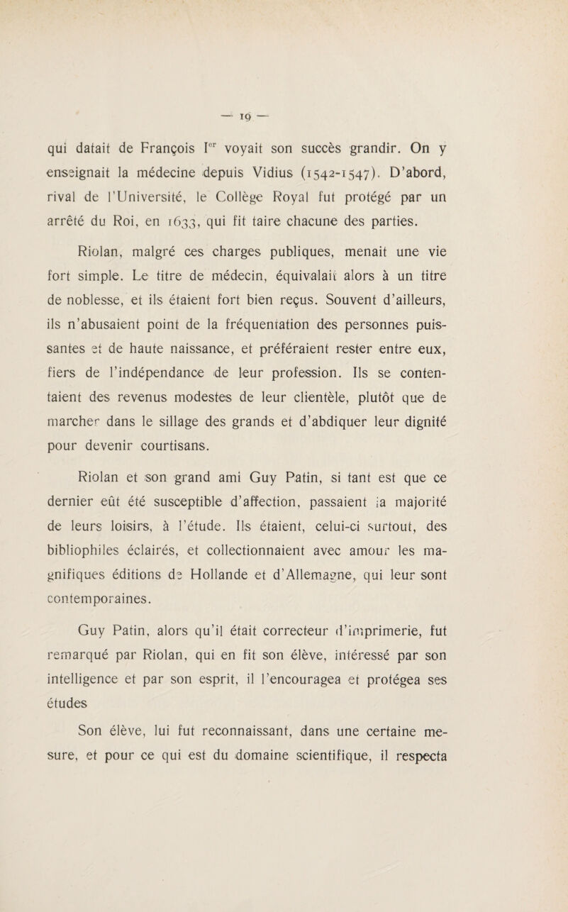 qui datait de François Ier voyait son succès grandir. On y enseignait la médecine depuis Vidius (1542-1547). D’abord, rival de l'Université, le Collège Royal fut protégé par un arrêté du Roi, en 1633, qui fit taire chacune des parties. Riolan, malgré ces charges publiques, menait une vie fort simple. Le titre de médecin, équivalait alors à un titre de noblesse, et ils étaient fort bien reçus. Souvent d’ailleurs, ils n’abusaient point de la fréquentation des personnes puis¬ santes et de haute naissance, et préféraient rester entre eux, fiers de l’indépendance de leur profession. Ils se conten¬ taient des revenus modestes de leur clientèle, plutôt que de marcher dans le sillage des grands et d’abdiquer leur dignité pour devenir courtisans. Riolan et son grand ami Guy Patin, si tant est que ce dernier eût été susceptible d’affection, passaient ia majorité de leurs loisirs, à l’étude. Ils étaient, celui-ci surtout, des bibliophiles éclairés, et collectionnaient avec amour les ma¬ gnifiques éditions de Hollande et d’Allemagne, qui leur sont contemporaines. Guy Patin, alors qu’il était correcteur d’imprimerie, fut remarqué par Riolan, qui en fit son élève, intéressé par son intelligence et par son esprit, il l’encouragea et protégea ses études Son élève, lui fut reconnaissant, dans une certaine me¬ sure, et pour ce qui est du domaine scientifique, il respecta