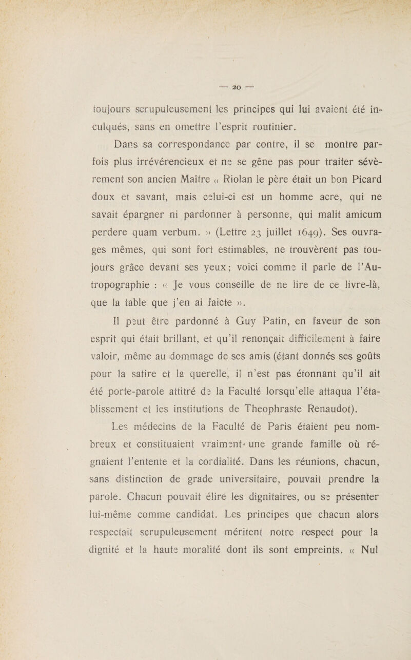 toujours scrupuleusement les principes qui lui avaient été in- su culqués, sans en omettre l’esprit routinier. Dans sa correspondance par contre, il se montre par¬ fois plus irrévérencieux et ne se gêne pas pour traiter sévè¬ rement son ancien Maître « Riolan le père était un bon Picard doux et savant, mais celui-ci est un homme acre, qui ne savait épargner ni pardonner à personne, qui malit amicum perdere quam verbum. » (Lettre 23 juillet 1649). Ses ouvra¬ ges mêmes, qui sont fort estimables, ne trouvèrent pas tou¬ jours grâce devant ses yeux; voici comme il parle de l’Au- tropographie : « Je vous conseille de ne lire de ce livre-là, que la table que j’en ai faicte ». 11 peut être pardonné à Guy Patin, en faveur de son esprit qui était brillant, et qu’il renonçait difficilement à faire valoir, même au dommage de ses amis (étant donnés ses goûts pour la satire et la querelle, il n’est pas étonnant qu’il ait été porte-parole attitré de la Faculté lorsqu’elle attaqua l’éta¬ blissement et les institutions de Théophraste Renaudot). Les médecins de la Faculté de Paris étaient peu nom¬ breux et constituaient vraiment- une grande famille où ré¬ gnaient l’entente et la cordialité. Dans les réunions, chacun, sans distinction de grade universitaire, pouvait prendre la parole. Chacun pouvait élire les dignitaires, ou se présenter lui-même comme candidat. Les principes que chacun alors respectait scrupuleusement méritent notre respect pour la dignité et la haute moralité dont ils sont empreints. « Nul