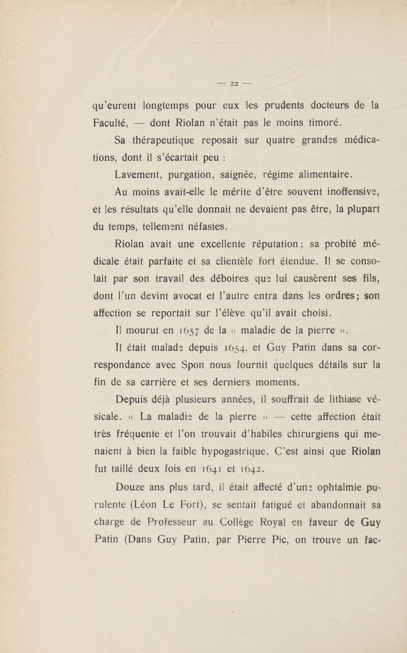 qu’eurent longtemps pour eux les prudents docteurs de la Faculté, — dont Riolan n’était pas le moins timoré. Sa thérapeutique reposait sur quatre grandes médica¬ tions, dont il s’écartait peu : Lavement, purgation, saignée, régime alimentaire. Au moins avait-elle le mérite d’être souvent inoffensive, et les résultats qu’elle donnait ne devaient pas être, la plupart du temps, tellement néfastes. Riolan avait une excellente réputation ; sa probité mé¬ dicale était parfaite et sa clientèle fort étendue. Il se conso¬ lait par son travail des déboires que lui causèrent ses fils, dont l’un devint avocat et l’autre entra dans les ordres; son affection se reportait sur l’élève qu’il avait choisi. Il mourut en 1657 de la « maladie de la pierre ». Il était malade depuis 1654, et Guy Patin dans sa cor¬ respondance avec Spon nous fournit quelques détails sur la fin de sa carrière et ses derniers moments. Depuis déjà plusieurs années, il souffrait de lithiase vé¬ sicale. (( La maladie de la pierre » — cette affection était très fréquente et l’on trouvait d’habiles chirurgiens qui me¬ naient à bien la faible hypogastrique. C’est ainsi que Riolan fut taillé deux fois en 1641 et 1642. Douze ans plus tard, il était affecté d’une ophtalmie pu¬ rulente (Léon Le Fort), se sentait fatigué et abandonnait sa charge de Professeur au Collège Royal en faveur de Guy Patin (Dans Guy Patin, par Pierre Pic, on trouve un fac-