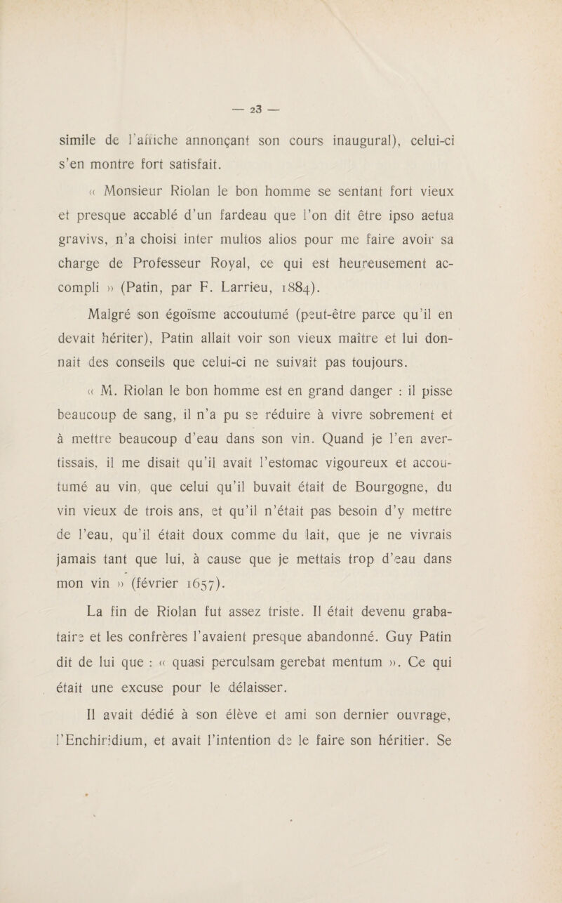 simile de l'affiche annonçant son cours inaugural), celui-ci s'en montre fort satisfait. (( Monsieur Riolan le bon homme se sentant fort vieux et presque accablé d’un fardeau que l’on dit être ipso aetua gravivs, n’a choisi inter multos alios pour me faire avoir sa charge de Professeur Royal, ce qui est heureusement ac¬ compli » (Patin, par F. Larrieu, 1884). Malgré son égoïsme accoutumé (peut-être parce qu’il en devait hériter), Patin allait voir son vieux maître et lui don¬ nait des conseils que celui-ci ne suivait pas toujours. (( M. Riolan le bon homme est en grand danger : il pisse beaucoup de sang, il n’a pu se réduire à vivre sobrement et à mettre beaucoup d’eau dans son vin. Quand je l’en aver¬ tissais, il me disait qu’il avait l’estomac vigoureux et accou¬ tumé au vin, que celui qu’il buvait était de Bourgogne, du vin vieux de trois ans, et qu’il n’était pas besoin d’y mettre de l’eau, qu'il était doux comme du lait, que je ne vivrais jamais tant que lui, à cause que je mettais trop d’eau dans mon vin » (février 1657). La fin de Riolan fut assez triste. Il était devenu graba¬ taire et les confrères l’avaient presque abandonné. Guy Patin dit de lui que : « quasi pereulsam gerebat mentum ». Ce qui était une excuse pour le délaisser. Il avait dédié à son élève et ami son dernier ouvrage, l’Enchiridium, et avait l’intention de le faire son héritier. Se