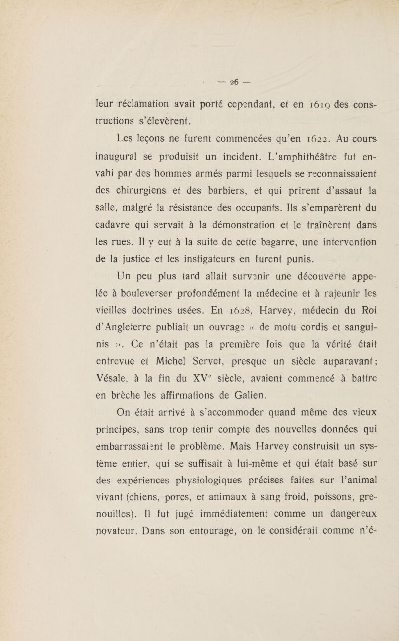 leur réclamation avait porté cependant, et en i6iq des cons¬ tructions s’élevèrent. Les leçons ne furent commencées qu’en 1622. Au cours inaugural se produisit un incident. L’amphithéâtre fut en¬ vahi par des hommes armés parmi lesquels se reconnaissaient des chirurgiens et des barbiers, et qui prirent d’assaut la salle, malgré la résistance des occupants. Ils s’emparèrent du cadavre qui servait à la démonstration et le traînèrent dans les rues. Il y eut à la suite de cette bagarre, une intervention de la justice et les instigateurs en furent punis. Un peu plus tard allait survenir une découverte appe¬ lée à bouleverser profondément la médecine et à rajeunir les vieilles doctrines usées. En 1628, Harvey, médecin du Roi d’Angleterre publiait un ouvrage « de motu cordis et sangui- nis ». Ce n’était pas la première fois que la vérité était entrevue et Michel Servet, presque un siècle auparavant; Vésale, à la fin du XVe siècle, avaient commencé à battre en brèche les affirmations de Galien. On était arrivé à s’accommoder quand même des vieux principes, sans trop tenir compte des nouvelles données qui embarrassaient le problème. Mais Harvey construisit un sys¬ tème entier, qui se suffisait à lui-même et qui était basé sur des expériences physiologiques précises faites sur l’animal vivant (chiens, porcs, et animaux à sang froid', poissons, gre¬ nouilles). Il fut jugé immédiatement comme un dangereux novateur. Dans son entourage, on le considérait comme n’é-