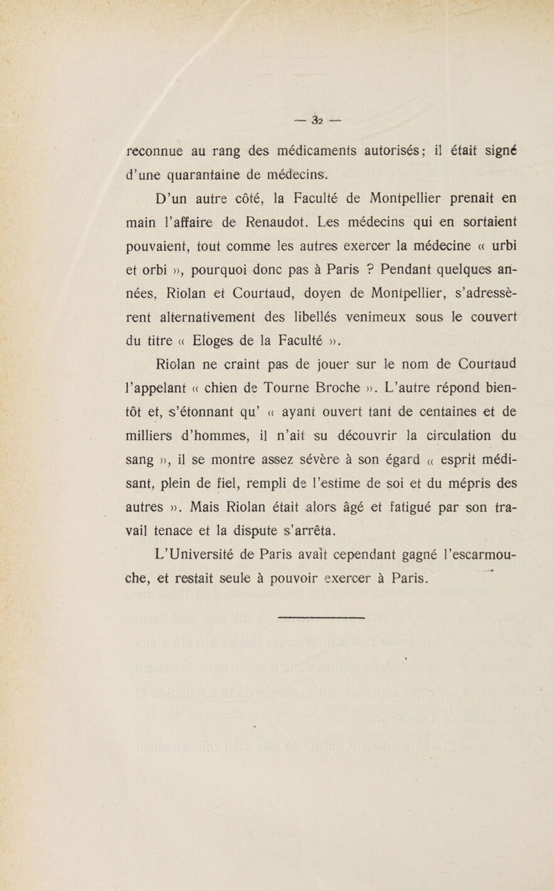 reconnue au rang des médicaments autorisés; il était signé d’une quarantaine de médecins. D’un autre côté, la Faculté de Montpellier prenait en main l’affaire de Renaudot. Les médecins qui en sortaient pouvaient, tout comme les autres exercer la médecine « urbi et orbi », pourquoi donc pas à Paris ? Pendant quelques an¬ nées, Riolan et Courtaud, doyen de Montpellier, s’adressè¬ rent alternativement des libellés venimeux sous le couvert du titre « Eloges de la Faculté ». Riolan ne craint pais de jouer sur le nom de Courtaud l’appelant « chien de Tourne Broche ». L’autre répond bien¬ tôt et, s’étonnant qu’ « ayant ouvert tant de centaines et de milliers d’hommes, il n’ait su découvrir la circulation du sang », il se montre assez sévère à son égard « esprit médi¬ sant, plein de fiel, rempli de l’estime de soi et du mépris des autres ». Mais Riolan était alors âgé et fatigué par son tra¬ vail tenace et la dispute s’arrêta. L’Université de Paris avait cependant gagné l’escarmou¬ che, et restait seule à pouvoir exercer à Paris.