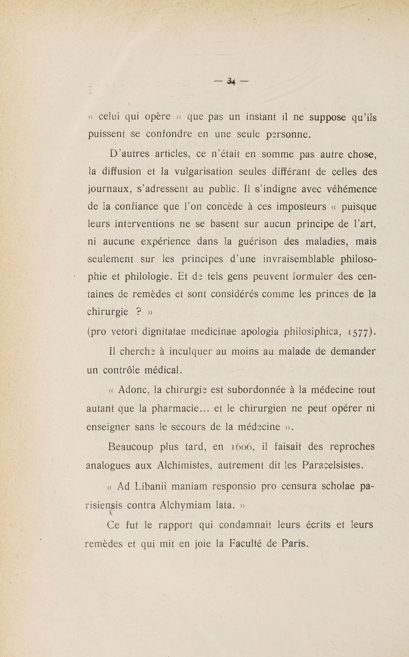 « celui qui opère » que pas un instant il ne suppose qu’ils puissent ise confondre en une seule personne. D’autres articles, ce n’était en somme pas autre chose, la diffusion et la vulgarisation seules différant de celles des journaux, s’adressent au public. 11 s'indigne avec véhémence de la confiance que l’on concède à ces imposteurs « puisque leurs interventions ne se basent sur aucun principe de l’art, ni aucune expérience dans la guérison des maladies, mais seulement sur les principes d’une invraisemblable philoso¬ phie et philologie. Et de tels gens peuvent formuler des cen¬ taines de remèdes et sont considérés comme les princes de la chirurgie ? » (pro vetori dignitatae medicinae apologia philosiphica, 1577). Il cherche à inculquer au moins au malade de demander un contrôle médical. (( Àdonc, la chirurgie est subordonnée à la médecine tout autant que la pharmacie... et le chirurgien ne peut opérer ni enseigner sans le secours de la médecine ». Beaucoup plus tard, en 1606, il faisait des reproches analogues aux Alchimistes, autrement dit les Paracelsistes. « Ad Libanii maniam respomsio pro censura scholae pa- risiensis contra Alchymiam lata. » Ce fut le rapport qui condamnait leurs écrits et leurs remèdes et qui mit en joie la Faculté de Paris.