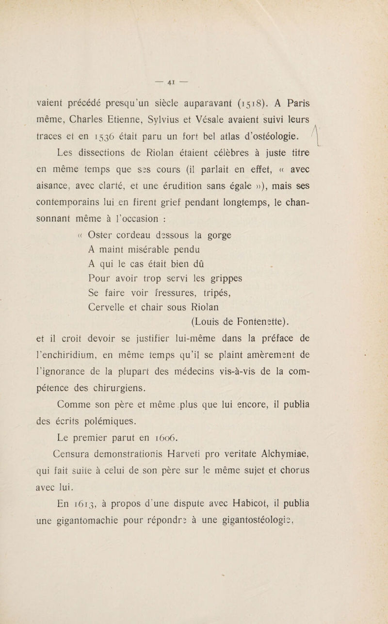 vaient précédé presqu’un siècle auparavant (1518). A Paris même, Charles Etienne, Sylvius et Vésale avaient suivi leurs traces et en 1536 était paru un fort bel atlas d’ostéologie. Les dissections de Riolan étaient célèbres à juste titre en même temps que ses cours (il parlait en effet, « avec aisance, avec clarté, et une érudition sans égale »), mais ses contemporains lui en firent grief pendant longtemps, le chan- sonnant même à l'occasion : <( Oster cordeau dessous la gorge A maint misérable pendu A qui le cas était bien dû Pour avoir trop servi les grippes Se faire voir fressures, fripés, Cervelle et chair sous Riolan (Louis de Fontenetfe). et il croit devoir se justifier lui-même dans la préface de Lenchiridium, en même temps qu'il se plaint amèrement de l’ignorance de la plupart des médecins vis-à-vis de la com¬ pétence des chirurgiens. Comme son père et même plus que lui encore, il publia des écrits polémiques. Le premier parut en 1606. Censura démonstrations Harveti pro veritate Alchymiae, qui fait suite à celui de son père sur le même sujet et chorus avec lui. En 1613, à propos d’une dispute avec Habicot, il publia une gigantomachie pour répondre à une gigantostéologie,