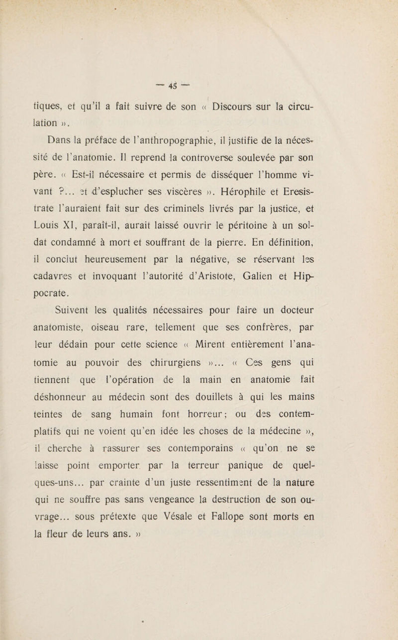tiques, et qu’il a fait suivre de son « Discours sur la circu¬ lation )). Dans la préface de ranthropographie, il justifie de la néces¬ sité de l’anatomie. Il reprend la controverse soulevée par son père. (( Est-il nécessaire et permis de disséquer l’homme vi¬ vant ?... et -d’esplucher ses viscères ». Hérophile et Eresis- trate l’auraient fait sur des criminels livrés par la justice, et Louis XI, paraît-il, aurait laissé ouvrir le péritoine à un sol¬ dat condamné à mort et souffrant de la pierre. En définition, il conclut heureusement par la négative, se réservant les cadavres et invoquant l’autorité d’Aristote, Galien et Hip¬ pocrate. Suivent les qualités nécessaires pour faire un docteur anatomiste, oiseau rare, tellement que ses confrères, par leur dédain pour cette science « Mirent entièrement l’ana¬ tomie au pouvoir des chirurgiens »... « Ces gens qui tiennent que l’opération de la main en anatomie fait déshonneur au médecin sont des douillets à qui les mains teintes de sang humain font horreur; ou des contem¬ platifs qui ne voient qu’en idée les choses de la médecine », il cherche à rassurer ses contemporains « qu’on ne se laisse point emporter par la terreur panique de quel¬ ques-uns... par crainte d’un juste ressentiment de la nature qui ne souffre pas sans vengeance la destruction de son ou¬ vrage... sous prétexte que Vésale et Fallope sont morts en la fleur de leurs ans. »