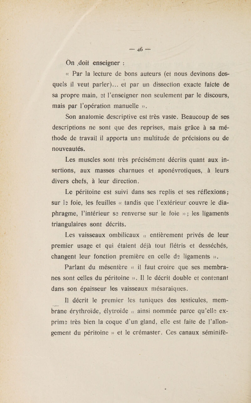 ““ 4<) — On .doit enseigner : (( Par la lecture de bons auteurs (et nous devinons des¬ quels il veut parler)... et par un dissection exacte faicte de sa propre main, et l’enseigner non seulement par le discours, mais par l’opération manuelle ». Son anatomie descriptive est très vaste. Beaucoup de ses descriptions ne sont que des reprises, mais grâce à sa mé¬ thode de travail il apporta une multitude de précisions ou de nouveautés. Les muscles sont très précisément décrits quant aux in¬ sertions, aux masses charnues et aponévrotiques, à leurs divers chefs, à leur direction. Le péritoine est suivi dans ses replis et ses réflexions; sur le foie, les feuilles « tandis que l’extérieur couvre le dia¬ phragme, l’intérieur se renverse sur le foie » ; les ligaments triangulaires sont décrits. Les vaisseaux ombilicaux « entièrement privés de leur premier usage et qui étaient déjà tout flétris et desséchés, changent leur fonction première en celle de ligaments ». Parlant du mésentère « il faut croire que ses membra¬ nes sont celles du péritoine ». Il le décrit double et contenant dans son épaisseur les vaisseaux mésaraïques. Il décrit le premier les tuniques des testicules, mem¬ brane érythroïde, élytroïde « ainsi nommée parce qu’elle ex¬ prime très bien la coque d’un gland, elle est faite de rallon¬ gement du péritoine » et le crémaster. Ces canaux séminifè-