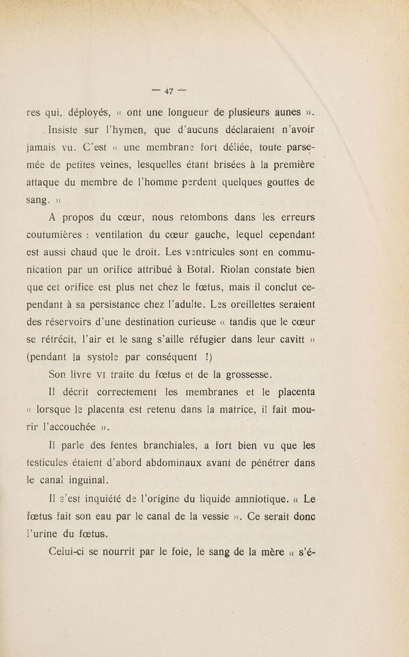 res qui, déployés, « ont une longueur de plusieurs aunes ». Insiste sur l’hymen, que d’aucuns déclaraient n’avoir jamais vu. C’est « une membrane fort déliée, toute parse¬ mée de petites veines, lesquelles étant brisées à la première attaque du membre de l'homme perdent quelques gouttes de sang. » A propos du cœur, nous retombons dans les erreurs coutumières : ventilation du cœur gauche, lequel cependant est aussi chaud que le droit. Les ventricules sont en commu¬ nication par un orifice attribué à Botal. Riolan constate bien que cet orifice est plus net chez le fœtus, mais il conclut ce¬ pendant à sa persistance chez l’adulte. Les oreillettes seraient des réservoirs d’une destination curieuse « tandis que le cœur se rétrécit, l’air et le sang s’aille réfugier dans leur cavitt » (pendant la systole par conséquent !) Son livre vi traite du fœtus et de la grossesse. Il décrit correctement les membranes et le placenta « lorsque le placenta est retenu dans la matrice, il fait mou¬ rir l’accouchée ». Il parle des fentes branchiales, a fort bien vu que les testicules étaient d'abord abdominaux avant de pénétrer dans le canal inguinal. Il s’est inquiété de l’origine du liquide amniotique. « Le fœtus fait son eau par le canal de la vessie ». Ce serait donc l’urine du fœtus. Celui-ci se nourrit par le foie, le sang de la mère « s’é-