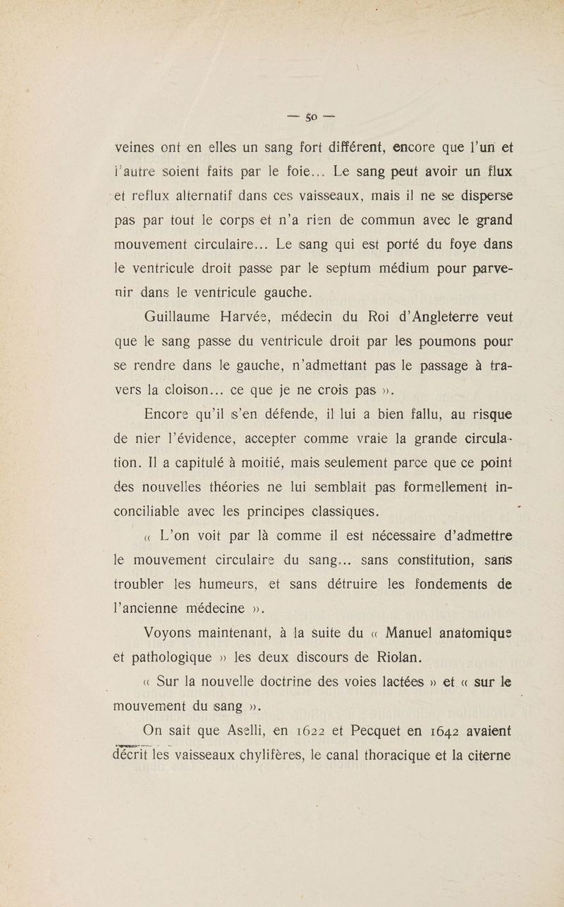 veines ont en elles un sang fort différent, encore que l’un et l’autre soient faits par le foie... Le sang peut avoir un flux et reflux alternatif dans ces vaisseaux, mais il ne se disperse pas par tout le corps et n’a rien de commun avec le grand mouvement circulaire... Le sang qui est porté du foye dans le ventricule droit passe par le septum médium pour parve¬ nir dans le ventricule gauche. Guillaume Harvée, médecin du Roi d’Angleterre veut que le sang passe du ventricule droit par les poumons pour se rendre dans le gauche, n’admettant pas le passage à tra¬ vers la cloison... ce que je ne crois pas ». Encore qu’il s’en défende, il lui a bien fallu, au risque de nier l’évidence, accepter comme vraie la grande circula¬ tion. Il a capitulé à moitié, mais seulement parce que ce point des nouvelles théories ne lui semblait pas formellement in¬ conciliable avec les principes classiques. « L’on voit par là comme il est nécessaire d’admettre le mouvement circulaire du sang... sans constitution, sans troubler les humeurs, et sans détruire les fondements de l’ancienne médecine ». Voyons maintenant, à la suite du « Manuel anatomique et pathologique » les deux discours de Riolan. « Sur la nouvelle doctrine des voies lactées » et « sur le mouvement du sang ». On sait que Aselli, en 1622 et Pecquet en 1642 avaient décrit les vaisseaux chylifères, le canal thoracique et la citerne