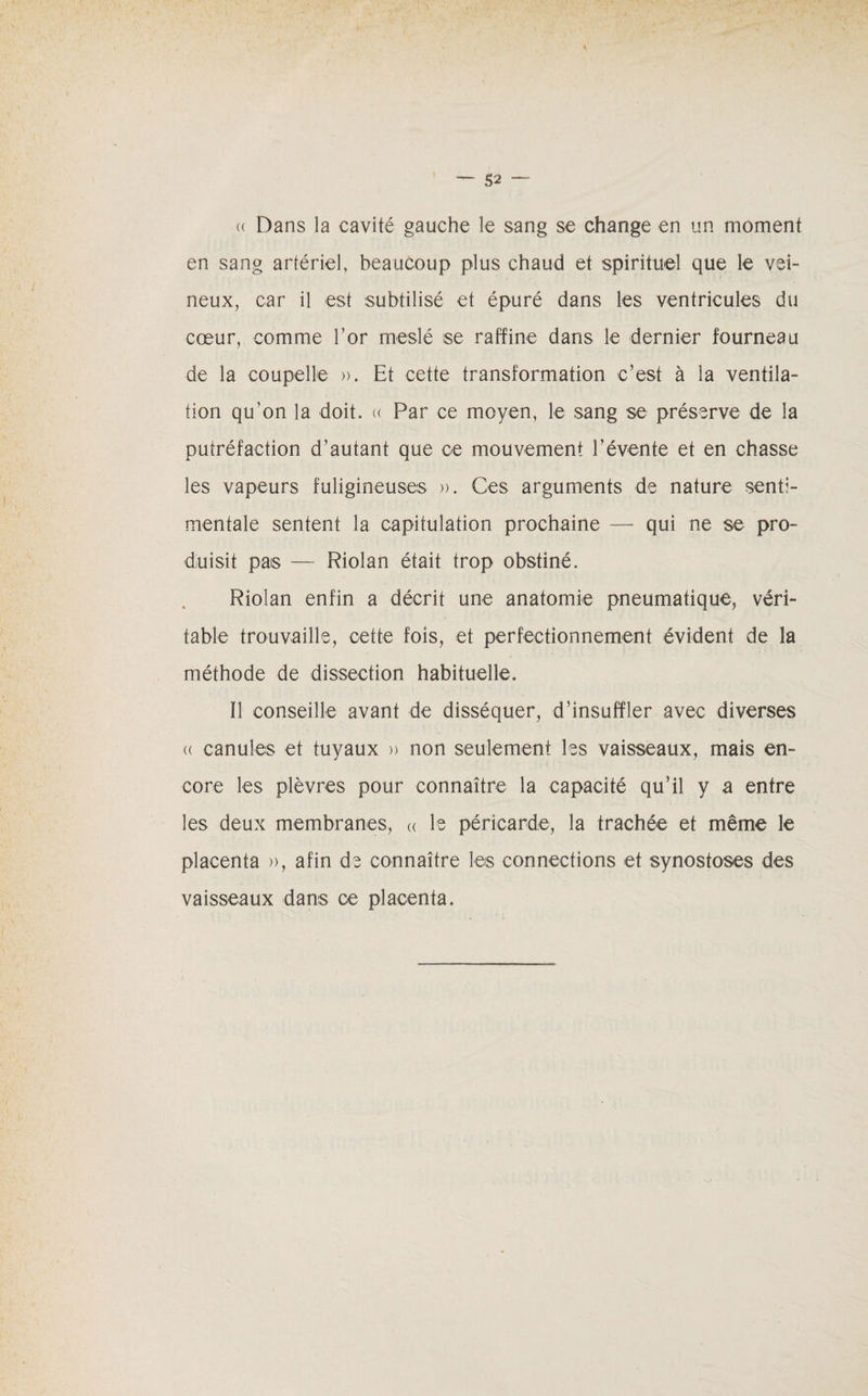 (( Dans la cavité gauche le sang se change en un moment en sang artériel, beaucoup plus chaud et spirituel que le vei¬ neux, car il est subtilisé et épuré dans les ventricules du cœur, comme l’or meslé se raffine dans le dernier fourneau de la coupelle ». Et cette transformation c’est à la ventila¬ tion qu’on la doit. « Par ce moyen, le sang se préserve de la putréfaction d’autant que ce mouvement l’évente et en chasse les vapeurs fuligineuses ». Ces arguments de nature senti¬ mentale sentent la capitulation prochaine — qui ne se pro¬ duisit pas — Riolan était trop obstiné. Riolan enfin a décrit une anatomie pneumatique, véri¬ table trouvaille, cette fois, et perfectionnement évident de la méthode de dissection habituelle. Il conseille avant de disséquer, d’insuffler avec diverses (( canules et tuyaux » non seulement les vaisseaux, mais en¬ core les plèvres pour connaître la capacité qu’il y a entre les deux membranes, « le péricarde, la trachée et même le placenta », afin de connaître les connections et synostoses des vaisseaux dans ce placenta.