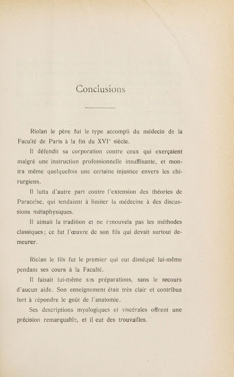Conclusions Riolan le père fut le type accompli du médecin de la Faculté de Paris à la fin du XVIé siècle. Il défendit sa corporation contre ceux qui exerçaient malgré une instruction professionnelle insuffisante, et mon¬ tra même quelquefois une certaine injustice envers les chi¬ rurgiens. Il lutta d’autre part contre l’extension des théories de Paracelse, qui tendaient à limiter la médecine à des discus¬ sions métaphysiques. Il aimait la tradition et ne rsnouvela pas les méthodes classiques; ce fut l’œuvre de son fils qui devait surtout de¬ meurer. Riolan le fils fut le premier qui eut disséqué lui-même pendant ses cours à la Faculté. Il faisait lui-même ses préparations, sans le secours d’aucun aide. Son enseignement était très clair et contribua fort à répondre le goût de l'anatomie. Ses descriptions myologiques et viscérales offrent une précision remarquable, et il eut des trouvailles.