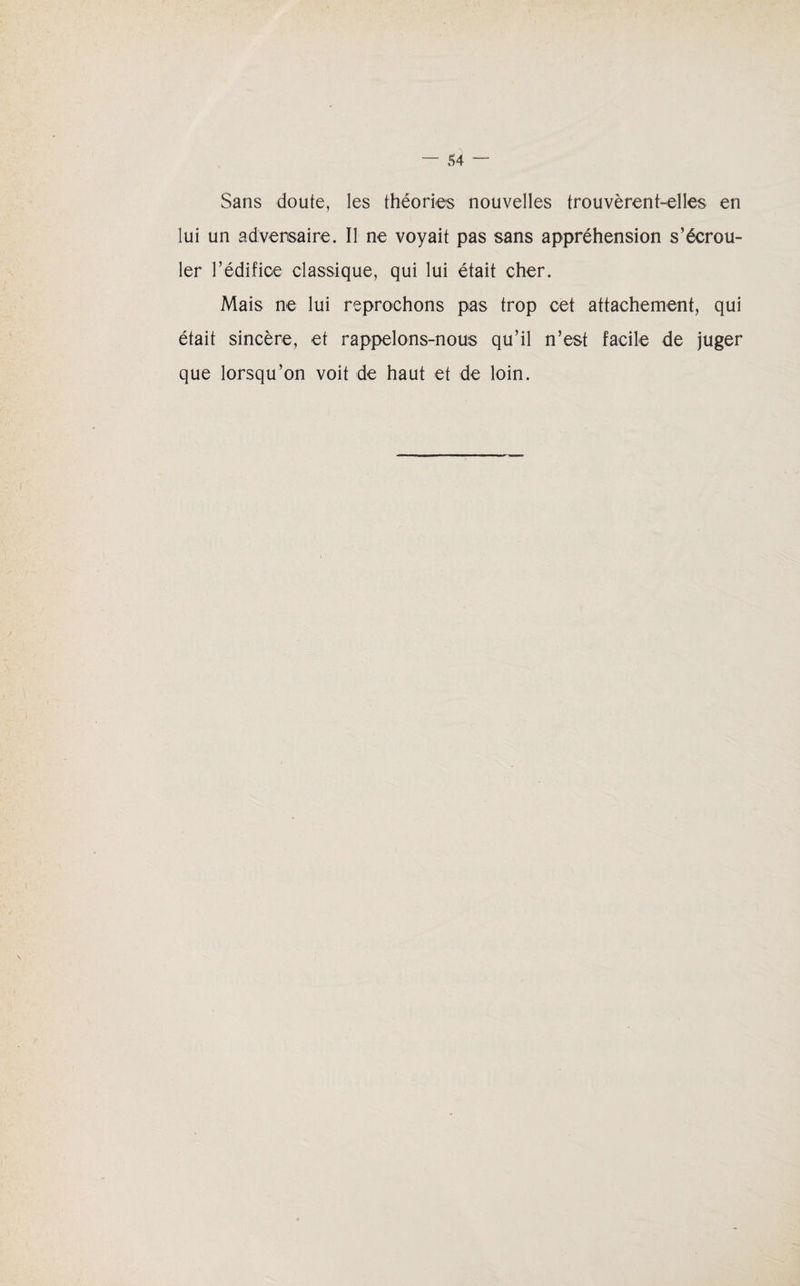 Sans doute, les théories nouvelles trouvèrent-elles en lui un adversaire. Il ne voyait pas sans appréhension s’écrou¬ ler l’édifice classique, qui lui était cher. Mais ne lui reprochons pas trop cet attachement, qui était sincère, et rappelons-nous qu’il n’est facile de juger que lorsqu’on voit de haut et de loin.