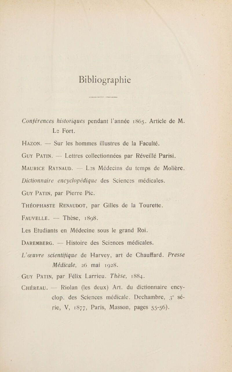 Bibliographie Conférences historiques pendant l’année 1865. Article de M. Le Fort. Hazon, — Sur les hommes illustres de la Faculté. Guy Patin. — Lettres collectionnées par Réveillé Parisi. Maurice Raynaud. — Les Médecins du temps de Molière. Dictionnaire encyclopédique des Sciences médicales. Guy Patin, par Pierre Pic. >1 • i ' • Théophaste Renaudot, par Gilles de la Tourette. Fauvelle. — Thèse, 1898. Les Etudiants en Médecine sous le grand Roi. Daremberg. — Histoire des Sciences médicales. L'œuvre scientifique de Harvey, art de Chauffard. Presse Médicale, 26 mai 1928. Guy Patin, par Félix Larrieu* Thèse, 1884. Chéreau. — Riolan (les deux) Art. du dictionnaire ency- clop. des Sciences médicale. Dechambre, 3e sé¬ rie, V, 1877, Paris, Masson, pages 55-56).