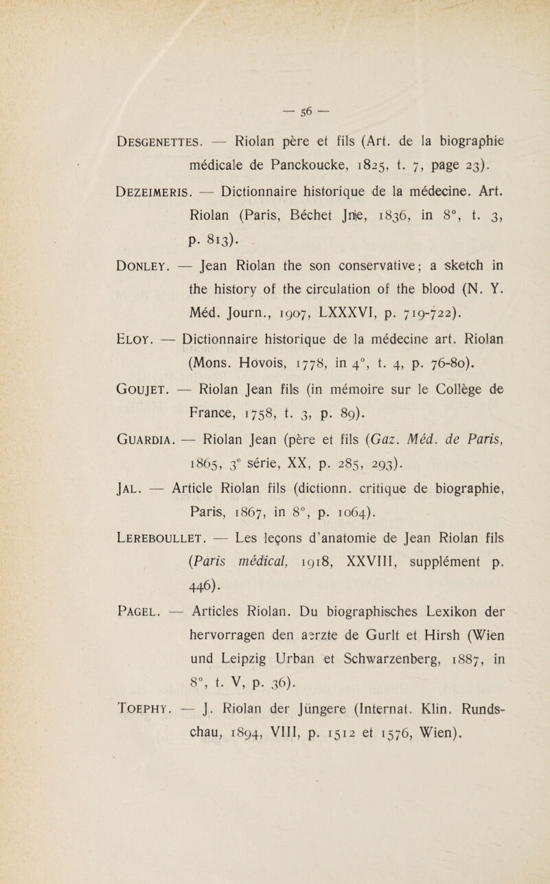 Desgenettes. Riolan père et fils (Art. de la biographie médicale de Panckoueke, 1825, t. 7, page 23). Dezeimeris. — Dictionnaire historique de la médecine. Art. Riolan (Paris, Béchet Jnie, 1836, in 8°, t. 3, p. 813). Donley. — Jean Riolan the son conservative; a sketch in the history of the circulation of the blood (N. Y. Méd. Journ., 1907, LXXXVI, p. 719-722). Eloy. — Dictionnaire historique de la médecine art. Riolan (Mons. Hovois, 1778, in 40, t. 4, p. 76-80). Goujet. — Riolan Jean filis (in mémoire sur le Collège de France, 1758, t. 3, p. 89). Guardia. — Riolan Jean (père et fils (Gaz. Méd. de Paris, 1865, 3e série, XX, p. 285, 293). J al. — Article Riolan fils (dictionn. critique de biographie, Paris, 1867, in 8% P* 1064). Lereboullet. — Les leçons d’anatomie de Jean Riolan fils (Paris médical, 1918, XXVIII, supplément p. 446). Pagel. — Articles Riolan. Du biographisches Lexikon der hervorragen den aerzte de Gurlt et Hirsh (Wien und Leipzig Urban et Schwarzenberg, 1887, in 8°, t. V, p. 36). Toephy. — J. Riolan der Jungere (Internat. Klin. Runds¬